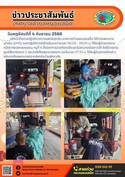 วันพฤหัสบดีที่ 4 กันยายน 2568
             เจ้าหน้าที่หน่วยปฏิบัติการการแพทย์ฉุกเฉิน เทศบาลตำบลหนองเสม็ด ได้นำรถพยาบาลฉุกเฉิน (EMS) ออกปฏิบัติภารกิจโดยในระหว่างเวลา 06.00 - 06:50 น. ได้รับผู้ป่วยชายรายหนึ่งจากซอยคลองเปรม หมู่ที่ 6 ซึ่งมีอาการปวดท้องแข็งและไม่สามารถปัสสาวะได้ จึงได้รายงานศูนย์สั่งการตราด 2 และนำส่งโรงพยาบาลตราด และในเวลา 07.10 น. ได้รับผู้ป่วยรายดังกล่าวกลับจากโรงพยาบาลตราดส่งกลับบ้านพักอาศัย