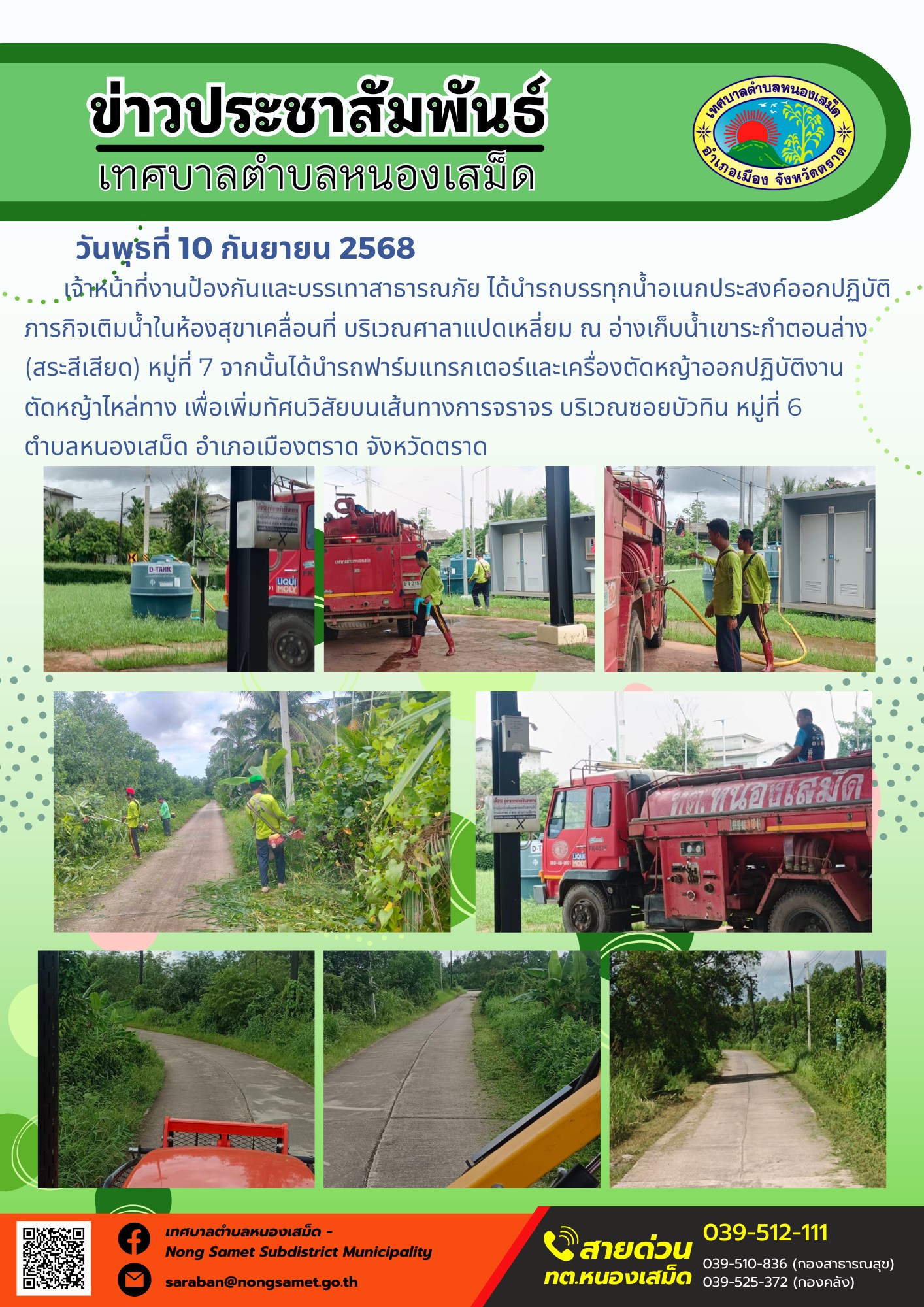 ข่าวประชาสัมพันธ์เทศบาลตำบลหนองเสม็ด
วันพุธที่ 10 กันยายน 2568
         เจ้าหน้าที่งานป้องกันและบรรเทาสาธารณภัย ได้นำรถบรรทุกน้ำอเนกประสงค์ออกปฏิบัติภารกิจเติมน้ำในห้องสุขาเคลื่อนที่ บริเวณศาลาแปดเหลี่ยม ณ อ่างเก็บน้ำเขาระกำตอนล่าง (สระสีเสียด) หมู่ที่ 7 จากนั้นได้นำรถฟาร์มแทรกเตอร์และเครื่องตัดหญ้าออกปฏิบัติงานตัดหญ้าไหล่ทาง เพื่อเพิ่มทัศนวิสัยบนเส้นทางการจราจร บริเวณซอยบัวทิน หมู่ที่ 6 ตำบลหนองเสม็ด อำเภอเมืองตราด จังหวัดตราด