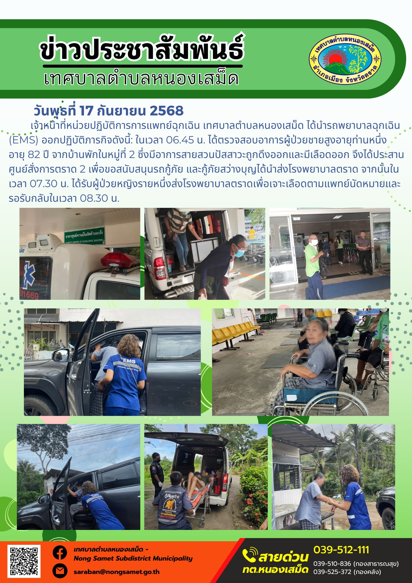 ข่าวประชาสัมพันธ์เทศบาลตำบลหนองเสม็ด
วันพุธที่ 17 กันยายน 2568
                  เจ้าหน้าที่หน่วยปฏิบัติการการแพทย์ฉุกเฉิน เทศบาลตำบลหนองเสม็ด ได้นำรถพยาบาลฉุกเฉิน (EMS) ออกปฏิบัติภารกิจดังนี้: ในเวลา 06.45 น. ได้ตรวจสอบอาการผู้ป่วยชายสูงอายุท่านหนึ่ง อายุ 82 ปี จากบ้านพักในหมู่ที่ 2 ซึ่งมีอาการสายสวนปัสสาวะถูกดึงออกและมีเลือดออก จึงได้ประสานศูนย์สั่งการตราด 2 เพื่อขอสนับสนุนรถกู้ภัย และกู้ภัยสว่างบุญได้นำส่งโรงพยาบาลตราด จากนั้นในเวลา 07.30 น. ได้รับผู้ป่วยหญิงรายหนึ่งส่งโรงพยาบาลตราดเพื่อเจาะเลือดตามแพทย์นัดหมายและรอรับกลับในเวลา 08.30 น.
