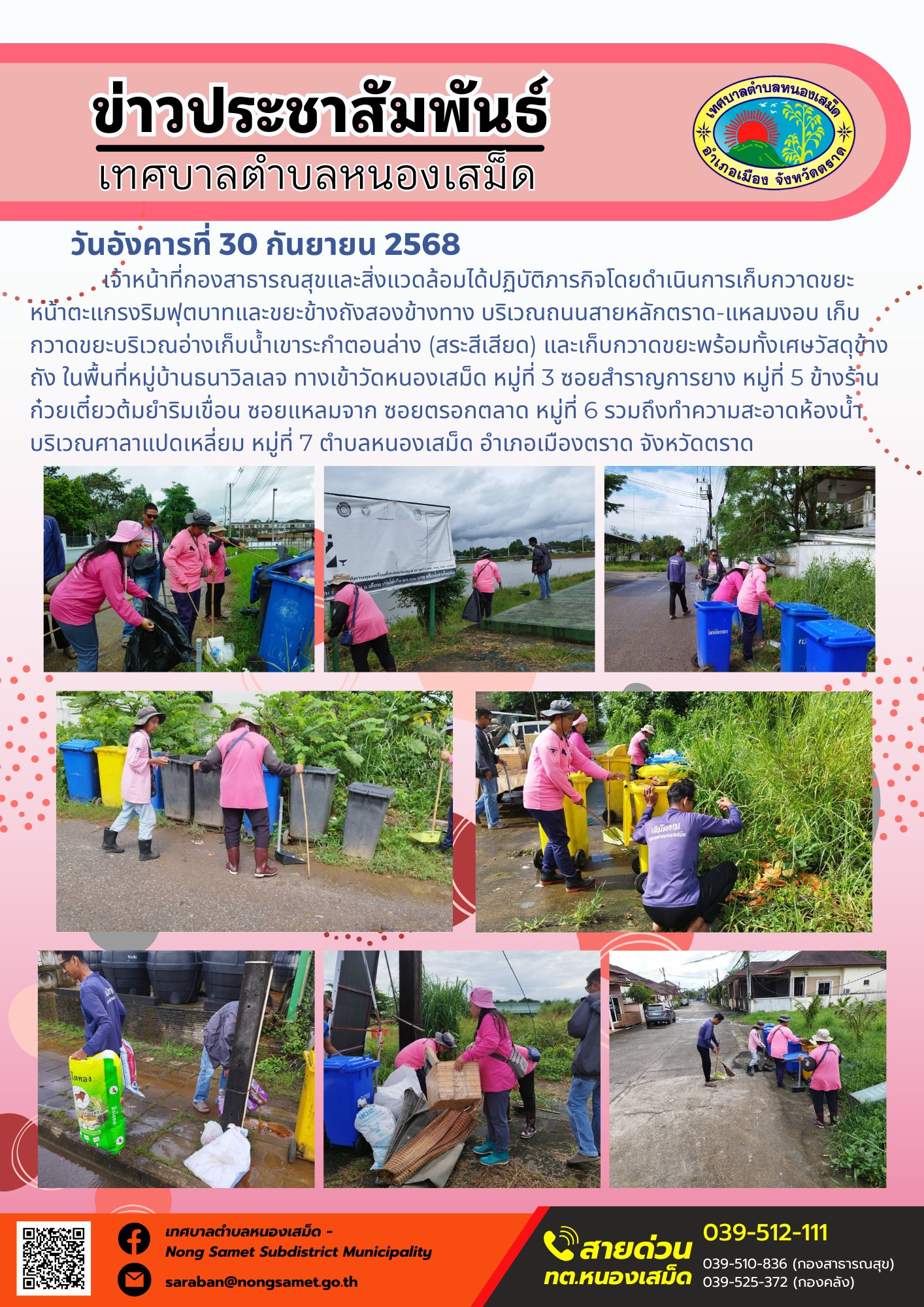 ข่าวประชาสัมพันธ์เทศบาลตำบลหนองเสม็ด
วันอังคารที่ 30 กันยายน 2568
           เจ้าหน้าที่กองสาธารณสุขและสิ่งแวดล้อมได้ปฏิบัติภารกิจโดยดำเนินการเก็บกวาดขยะหน้าตะแกรงริมฟุตบาทและขยะข้างถังสองข้างทาง บริเวณถนนสายหลักตราด-แหลมงอบ เก็บกวาดขยะบริเวณอ่างเก็บน้ำเขาระกำตอนล่าง (สระสีเสียด) และเก็บกวาดขยะพร้อมทั้งเศษวัสดุข้างถัง ในพื้นที่หมู่บ้านธนาวิลเลจ ทางเข้าวัดหนองเสม็ด หมู่ที่ 3 ซอยสำราญการยาง หมู่ที่ 5 ข้างร้านก๋วยเตี๋ยวต้มยำริมเขื่อน ซอยแหลมจาก ซอยตรอกตลาด หมู่ที่ 6 รวมถึงทำความสะอาดห้องน้ำบริเวณศาลาแปดเหลี่ยม หมู่ที่ 7 ตำบลหนองเสม็ด อำเภอเมืองตราด จังหวัดตราด