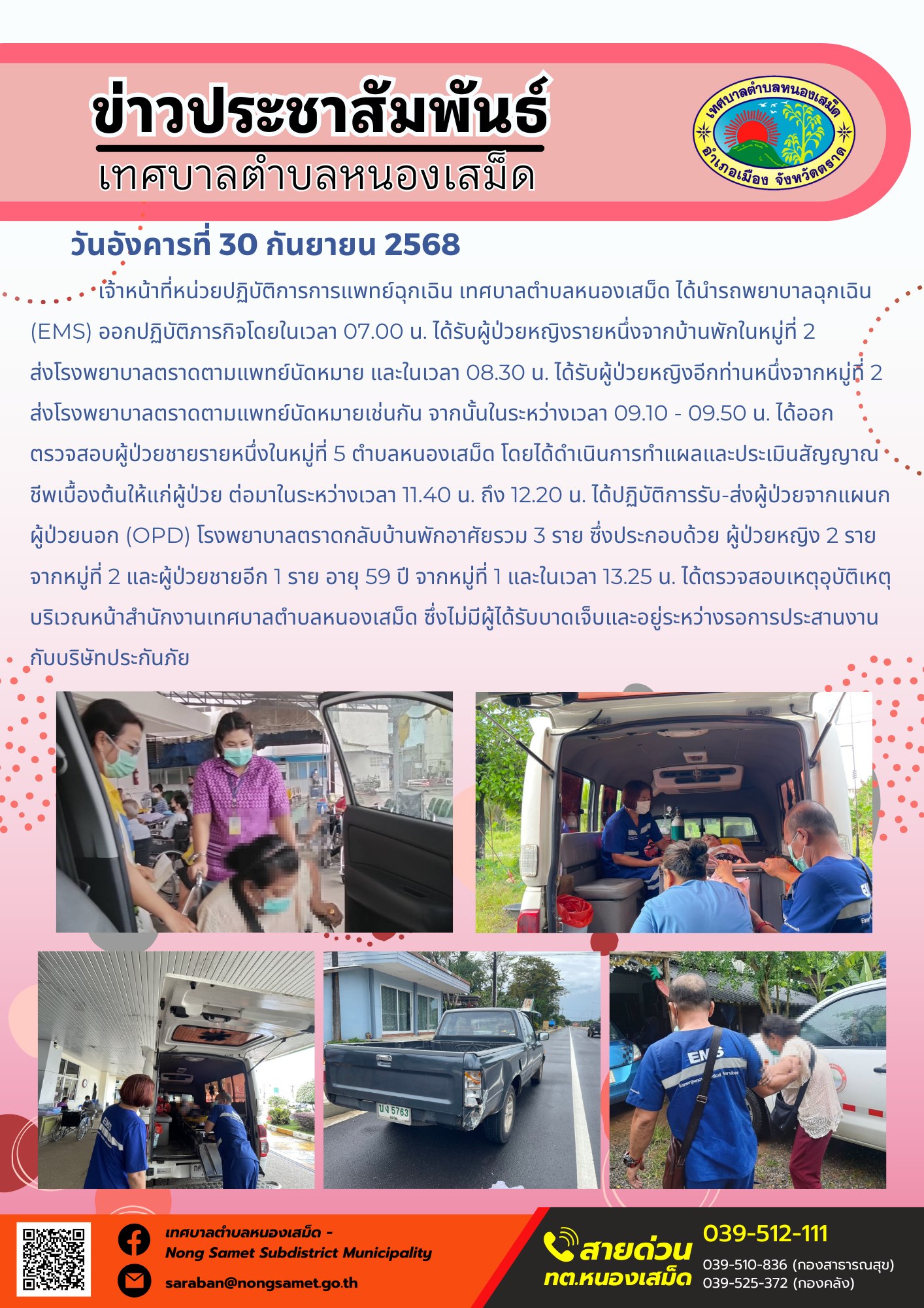 ข่าวประชาสัมพันธ์เทศบาลตำบลหนองเสม็ด
วันอังคารที่ 30 กันยายน 2568
            เจ้าหน้าที่หน่วยปฏิบัติการการแพทย์ฉุกเฉิน เทศบาลตำบลหนองเสม็ด ได้นำรถพยาบาลฉุกเฉิน (EMS) ออกปฏิบัติภารกิจโดยในเวลา 07.00 น. ได้รับผู้ป่วยหญิงรายหนึ่งจากบ้านพักในหมู่ที่ 2 ส่งโรงพยาบาลตราดตามแพทย์นัดหมาย และในเวลา 08.30 น. ได้รับผู้ป่วยหญิงอีกท่านหนึ่งจากหมู่ที่ 2 ส่งโรงพยาบาลตราดตามแพทย์นัดหมายเช่นกัน จากนั้นในระหว่างเวลา 09.10 - 09.50 น. ได้ออกตรวจสอบผู้ป่วยชายรายหนึ่งในหมู่ที่ 5 ตำบลหนองเสม็ด โดยได้ดำเนินการทำแผลและประเมินสัญญาณชีพเบื้องต้นให้แก่ผู้ป่วย ต่อมาในระหว่างเวลา 11.40 น. ถึง 12.20 น. ได้ปฏิบัติการรับ-ส่งผู้ป่วยจากแผนกผู้ป่วยนอก (OPD) โรงพยาบาลตราดกลับบ้านพักอาศัยรวม 3 ราย ซึ่งประกอบด้วย ผู้ป่วยหญิง 2 รายจากหมู่ที่ 2 และผู้ป่วยชายอีก 1 ราย อายุ 59 ปี จากหมู่ที่ 1 และในเวลา 13.25 น. ได้ตรวจสอบเหตุอุบัติเหตุ บริเวณหน้าสำนักงานเทศบาลตำบลหนองเสม็ด ซึ่งไม่มีผู้ได้รับบาดเจ็บและอยู่ระหว่างรอการประสานงานกับบริษัทประกันภัย