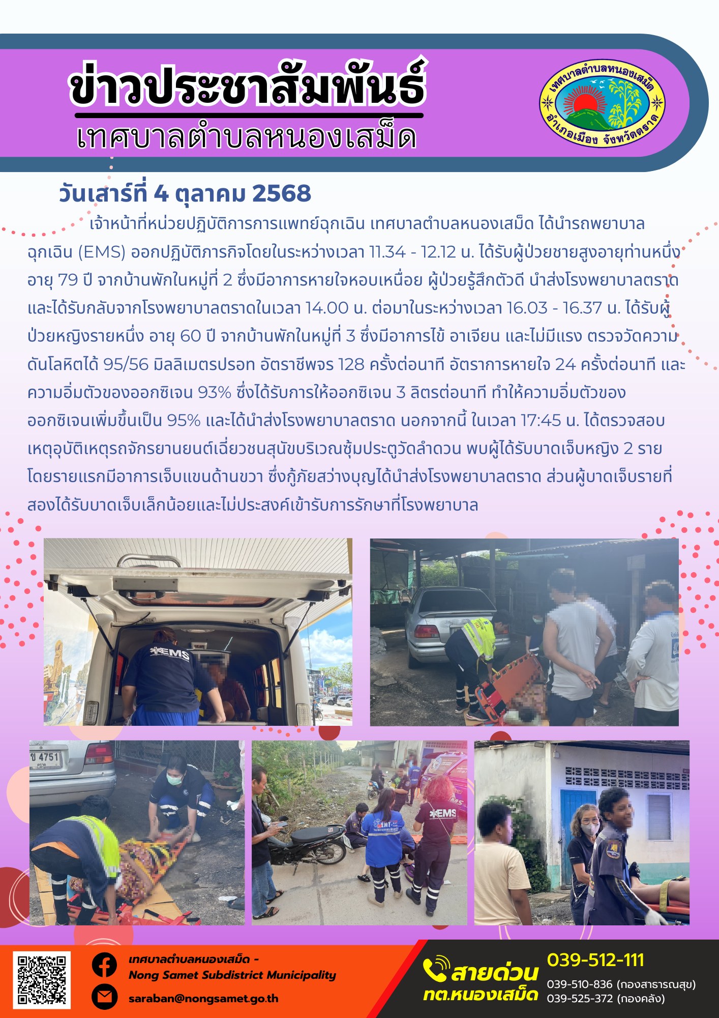 ข่าวประชาสัมพันธ์เทศบาลตำบลหนองเสม็ด
วันเสาร์ที่ 4 ตุลาคม 2568
            เจ้าหน้าที่หน่วยปฏิบัติการการแพทย์ฉุกเฉิน เทศบาลตำบลหนองเสม็ด ได้นำรถพยาบาลฉุกเฉิน (EMS) ออกปฏิบัติภารกิจโดยในระหว่างเวลา 11.34 - 12.12 น. ได้รับผู้ป่วยชายสูงอายุท่านหนึ่ง อายุ 79 ปี จากบ้านพักในหมู่ที่ 2 ซึ่งมีอาการหายใจหอบเหนื่อย ผู้ป่วยรู้สึกตัวดี นำส่งโรงพยาบาลตราด และได้รับกลับจากโรงพยาบาลตราดในเวลา 14.00 น. ต่อมาในระหว่างเวลา 16.03 - 16.37 น. ได้รับผู้ป่วยหญิงรายหนึ่ง อายุ 60 ปี จากบ้านพักในหมู่ที่ 3 ซึ่งมีอาการไข้ อาเจียน และไม่มีแรง ตรวจวัดความดันโลหิตได้ 95/56 มิลลิเมตรปรอท อัตราชีพจร 128 ครั้งต่อนาที อัตราการหายใจ 24 ครั้งต่อนาที และความอิ่มตัวของออกซิเจน 93% ซึ่งได้รับการให้ออกซิเจน 3 ลิตรต่อนาที ทำให้ความอิ่มตัวของออกซิเจนเพิ่มขึ้นเป็น 95% และได้นำส่งโรงพยาบาลตราด นอกจากนี้ ในเวลา 17:45 น. ได้ตรวจสอบเหตุอุบัติเหตุรถจักรยานยนต์เฉี่ยวชนสุนัขบริเวณซุ้มประตูวัดลำดวน พบผู้ได้รับบาดเจ็บหญิง 2 ราย โดยรายแรกมีอาการเจ็บแขนด้านขวา ซึ่งกู้ภัยสว่างบุญได้นำส่งโรงพยาบาลตราด ส่วนผู้บาดเจ็บรายที่สองได้รับบาดเจ็บเล็กน้อยและไม่ประสงค์เข้ารับการรักษาที่โรงพยาบาล