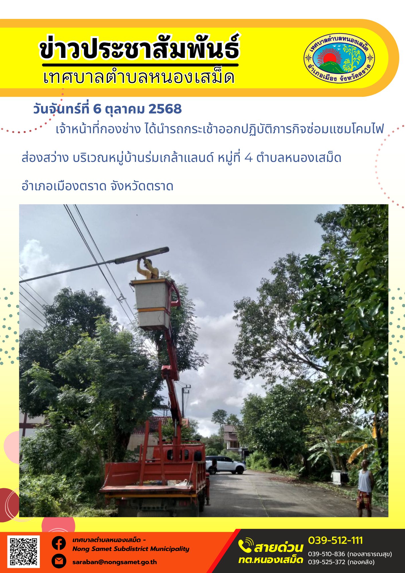 ข่าวประชาสัมพันธ์เทศบาลตำบลหนองเสม็ด
วันจันทร์ที่ 6 ตุลาคม 2568
               เจ้าหน้าที่กองช่าง ได้นำรถกระเช้าออกปฏิบัติภารกิจซ่อมแซมโคมไฟส่องสว่าง บริเวณหมู่บ้านร่มเกล้าแลนด์ หมู่ที่ 4 ตำบลหนองเสม็ด อำเภอเมืองตราด จังหวัดตราด
