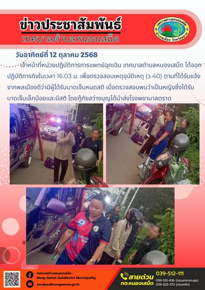 ข่าวประชาสัมพันธ์เทศบาลตำบลหนองเสม็ด
วันอาทิตย์ที่ 12 ตุลาคม 2568
                 เจ้าหน้าที่หน่วยปฏิบัติการการแพทย์ฉุกเฉิน เทศบาลตำบลหนองเสม็ด ได้ออกปฏิบัติภารกิจในเวลา 16.03 น. เพื่อตรวจสอบเหตุอุบัติเหตุ (ว.40) ตามที่ได้รับแจ้งจากพลเมืองดีว่ามีผู้ได้รับบาดเจ็บหมดสติ เมื่อตรวจสอบพบว่าเป็นหญิงซึ่งได้รับบาดเจ็บเล็กน้อยและมีสติ โดยกู้ภัยสว่างบุญได้นำส่งโรงพยาบาลตราด