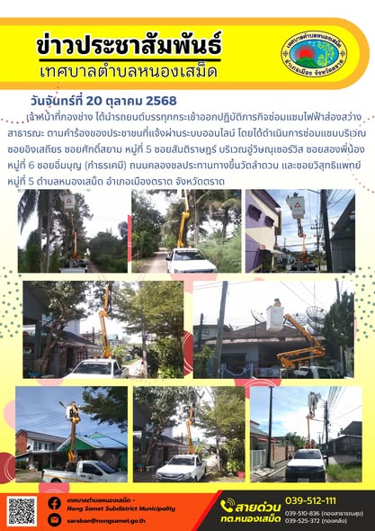 ข่าวประชาสัมพันธ์เทศบาลตำบลหนองเสม็ด
วันจันทร์ที่ 20 ตุลาคม 2568
                เจ้าหน้าที่กองช่าง ได้นำรถยนต์บรรทุกกระเช้าออกปฏิบัติภารกิจซ่อมแซมไฟฟ้าส่องสว่างสาธารณะ ตามคำร้องของประชาชนที่แจ้งผ่านระบบออนไลน์ โดยได้ดำเนินการซ่อมแซมบริเวณซอยอิงเสถียร ซอยศักดิ์สยาม หมู่ที่ 5 ซอยสันติราษฎร์ บริเวณอู่วิษณุเซอร์วิส ซอยสองพี่น้อง หมู่ที่ 6 ซอยอิ่มบุญ (กำธรเคมี) ถนนคลองชลประทานทางขึ้นวัดลำดวน และซอยวิสุทธิแพทย์ หมู่ที่ 5 ตำบลหนองเสม็ด อำเภอเมืองตราด จังหวัดตราด