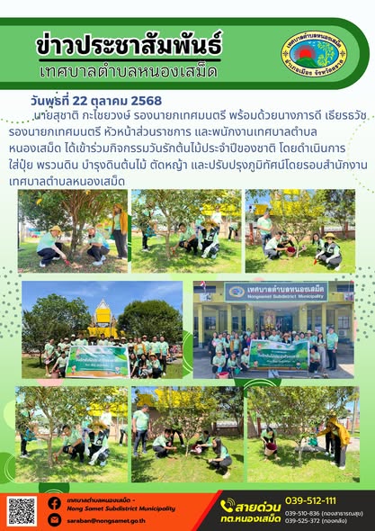 ข่าวประชาสัมพันธ์เทศบาลตำบลหนองเสม็ด
วันพุธที่ 22 ตุลาคม 2568
               นายสุชาติ กะไชยวงษ์ รองนายกเทศมนตรี พร้อมด้วยนางภารดี เธียรธวัช รองนายกเทศมนตรี หัวหน้าส่วนราชการ และพนักงานเทศบาลตำบลหนองเสม็ด ได้เข้าร่วมกิจกรรมวันรักต้นไม้ประจำปีของชาติ โดยดำเนินการใส่ปุ๋ย พรวนดิน บำรุงดินต้นไม้ ตัดหญ้า และปรับปรุงภูมิทัศน์โดยรอบสำนักงานเทศบาลตำบลหนองเสม็ด