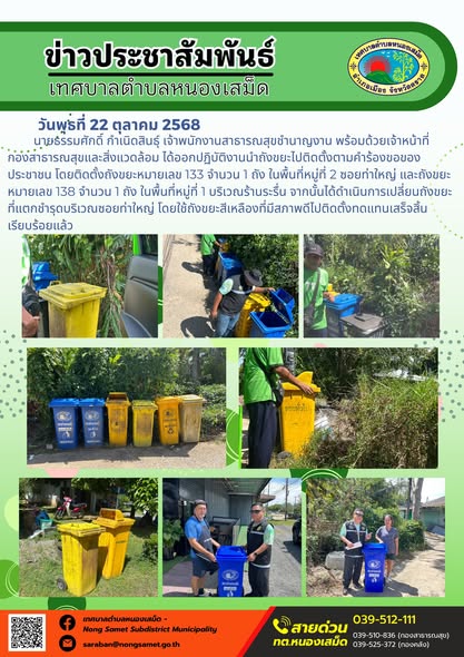 ข่าวประชาสัมพันธ์เทศบาลตำบลหนองเสม็ด
วันพุธที่ 22 ตุลาคม 2568
            นายธรรมศักดิ์ กำเนิดสินธุ์ เจ้าพนักงานสาธารณสุขชำนาญงาน พร้อมด้วยเจ้าหน้าที่กองสาธารณสุขและสิ่งแวดล้อม ได้ออกปฏิบัติงานนำถังขยะไปติดตั้งตามคำร้องขอของประชาชน โดยติดตั้งถังขยะหมายเลข 133 จำนวน 1 ถัง ในพื้นที่หมู่ที่ 2 ซอยท่าใหญ่ และถังขยะหมายเลข 138 จำนวน 1 ถัง ในพื้นที่หมู่ที่ 1 บริเวณร้านระรื่น จากนั้นได้ดำเนินการเปลี่ยนถังขยะที่แตกชำรุดบริเวณซอยท่าใหญ่ โดยใช้ถังขยะสีเหลืองที่มีสภาพดีไปติดตั้งทดแทนเสร็จสิ้นเรียบร้อยแล้ว