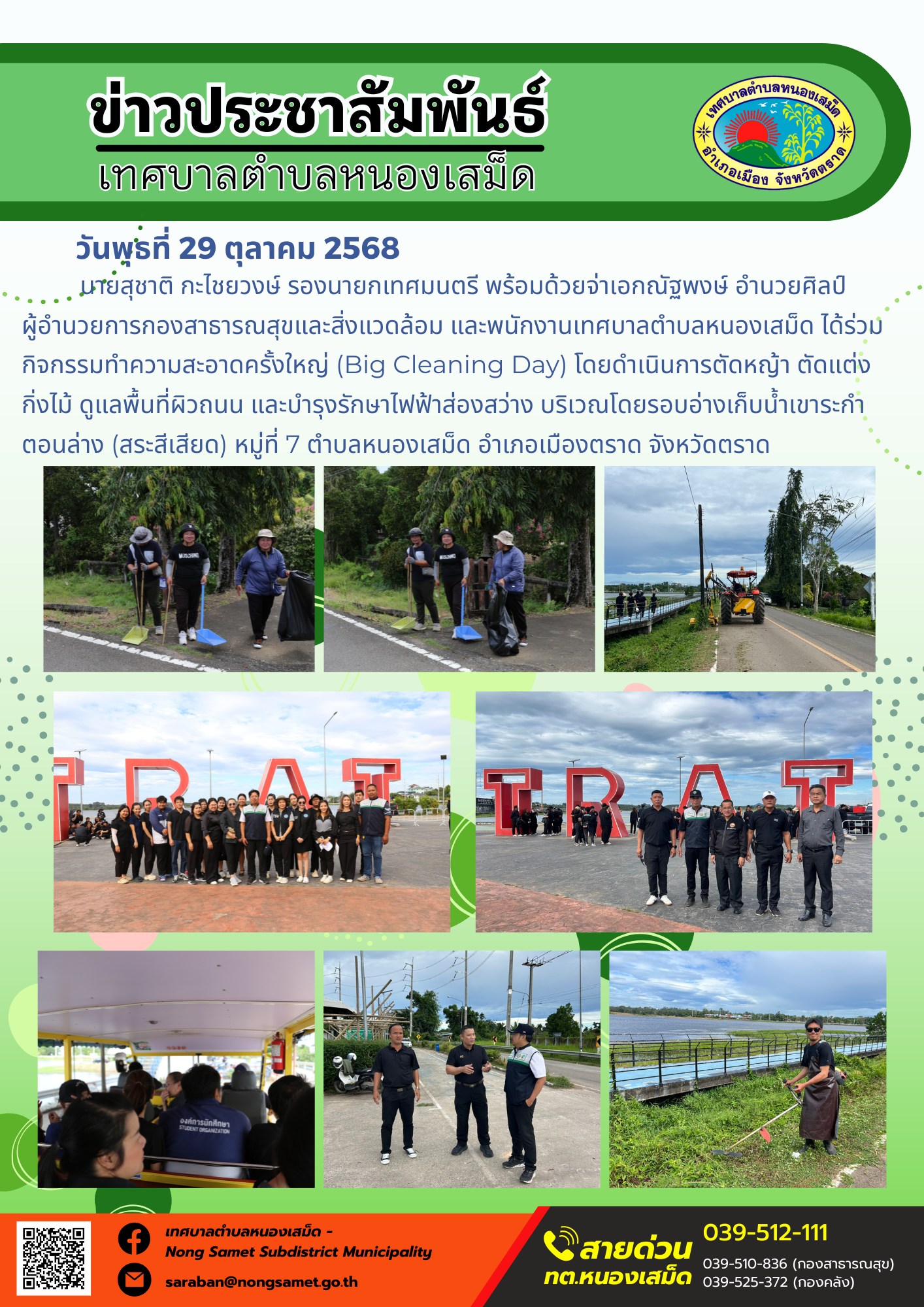 ข่าวประชาสัมพันธ์เทศบาลตำบลหนองเสม็ด
วันพุธที่ 29 ตุลาคม 2568
             นายสุชาติ กะไชยวงษ์ รองนายกเทศมนตรี พร้อมด้วยจ่าเอกณัฐพงษ์ อำนวยศิลป์ ผู้อำนวยการกองสาธารณสุขและสิ่งแวดล้อม และพนักงานเทศบาลตำบลหนองเสม็ด ได้ร่วมกิจกรรมทำความสะอาดครั้งใหญ่ (Big Cleaning Day) โดยดำเนินการตัดหญ้า ตัดแต่งกิ่งไม้ ดูแลพื้นที่ผิวถนน และบำรุงรักษาไฟฟ้าส่องสว่าง บริเวณโดยรอบอ่างเก็บน้ำเขาระกำตอนล่าง (สระสีเสียด) หมู่ที่ 7 ตำบลหนองเสม็ด อำเภอเมืองตราด จังหวัดตราด