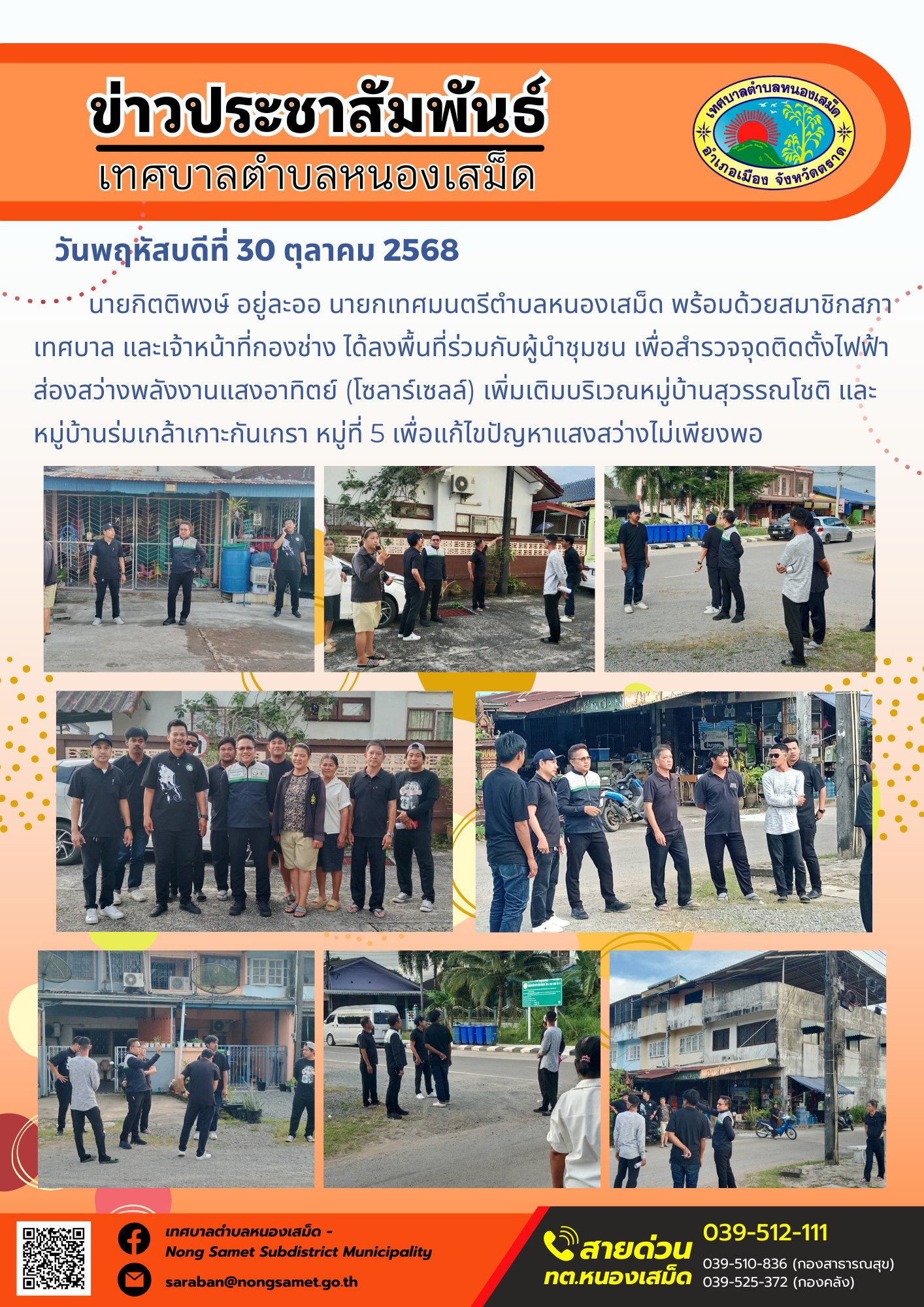 ข่าวประชาสัมพันธ์เทศบาลตำบลหนองเสม็ด
วันพฤหัสบดีที่ 30 ตุลาคม 2568
         นายกิตติพงษ์ อยู่ละออ นายกเทศมนตรีตำบลหนองเสม็ด พร้อมด้วยสมาชิกสภาเทศบาล และเจ้าหน้าที่กองช่าง ได้ลงพื้นที่ร่วมกับผู้นำชุมชน เพื่อสำรวจจุดติดตั้งไฟฟ้าส่องสว่างพลังงานแสงอาทิตย์ (โซลาร์เซลล์) เพิ่มเติมบริเวณหมู่บ้านสุวรรณโชติ และหมู่บ้านร่มเกล้าเกาะกันเกรา หมู่ที่ 5 เพื่อแก้ไขปัญหาแสงสว่างไม่เพียงพอ
