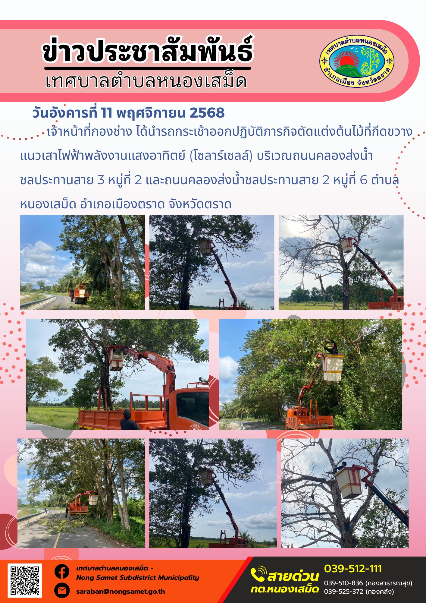 ข่าวประชาสัมพันธ์เทศบาลตำบลหนองเสม็ด
วันอังคารที่ 11 พฤศจิกายน 2568
                        เจ้าหน้าที่กองช่าง ได้นำรถกระเช้าออกปฏิบัติภารกิจตัดแต่งต้นไม้ที่กีดขวางแนวเสาไฟฟ้าพลังงานแสงอาทิตย์ (โซลาร์เซลล์) บริเวณถนนคลองส่งน้ำชลประทานสาย 3 หมู่ที่ 2 และถนนคลองส่งน้ำชลประทานสาย 2 หมู่ที่ 6 ตำบลหนองเสม็ด อำเภอเมืองตราด จังหวัดตราด