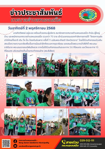 ข่าวประชาสัมพันธ์เทศบาลตำบลหนองเสม็ด
วันอาทิตย์ที่ 2 พฤศจิกายน 2568
                   นายกิตติพงษ์ อยู่ละออ พร้อมด้วยคณะผู้บริหาร สมาชิกสภาเทศบาลตำบลหนองเสม็ด กำนัน ผู้ใหญ่บ้าน และพนักงานเทศบาลตำบลหนองเสม็ด รวมกว่า 70 ราย เข้าร่วมจกรรมออกกำลังกายภายใต้ “โครงการแสงนำใจไทยทั้งชาติ เดิน วิ่ง ปั่น ป้องกันอัมพาต ครั้งที่ 11 เฉลิมพระเกียรติ จังหวัดตราด” โดยได้ร่วมกิจกรรมร่วมยืนสงบนิ่งถวายความอาลัยเพื่อเป็นการน้อมรำลึกถึงระมหากรุณาธิคุณ ของสมเด็จพระนางเจ้าสิริกิติ์ พระบรมราชินีนาถ พระบรมราชชนนีพันปีหลวง จากนั้นได้ร่วมกิจกรรมเดินระยะทาง 3.6 กิโลเมตร และวิ่งระยะทาง 10 กิโลเมตร บริเวณอ่างเก็บน้ำเขาระกำตอนล่าง (สระสีเสียด)