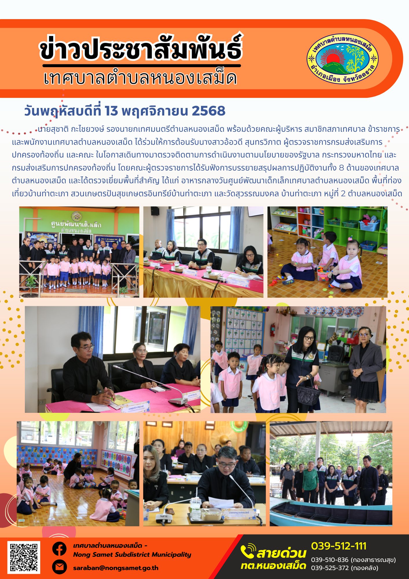 ข่าวประชาสัมพันธ์เทศบาลตำบลหนองเสม็ด
วันพฤหัสบดีที่ 13 พฤศจิกายน 2568
               นายสุชาติ กะไชยวงษ์ รองนายกเทศมนตรีตำบลหนองเสม็ด พร้อมด้วยคณะผู้บริหาร สมาชิกสภาเทศบาล ข้าราชการ และพนักงานเทศบาลตำบลหนองเสม็ด ได้ร่วมให้การต้อนรับนางสาวอ้อวดี สุนทรวิภาต ผู้ตรวจราชการกรมส่งเสริมการปกครองท้องถิ่น และคณะ ในโอกาสเดินทางมาตรวจติดตามการดำเนินงานตามนโยบายของรัฐบาล กระทรวงมหาดไทย และกรมส่งเสริมการปกครองท้องถิ่น
โดยคณะผู้ตรวจราชการได้รับฟังการบรรยายสรุปผลการปฏิบัติงานทั้ง 8 ด้านของเทศบาลตำบลหนองเสม็ด และได้ตรวจเยี่ยมพื้นที่สำคัญ ได้แก่ อาหารกลางวันศูนย์พัฒนาเด็กเล็กเทศบาลตำบลหนองเสม็ด พื้นที่ท่องเที่ยวบ้านท่าตะเภา สวนเกษตรปันสุขเกษตรอินทรีย์บ้านท่าตะเภา และวัดสุวรรณมงคล บ้านท่าตะเภา หมู่ที่ 2 ตำบลหนองเสม็ด