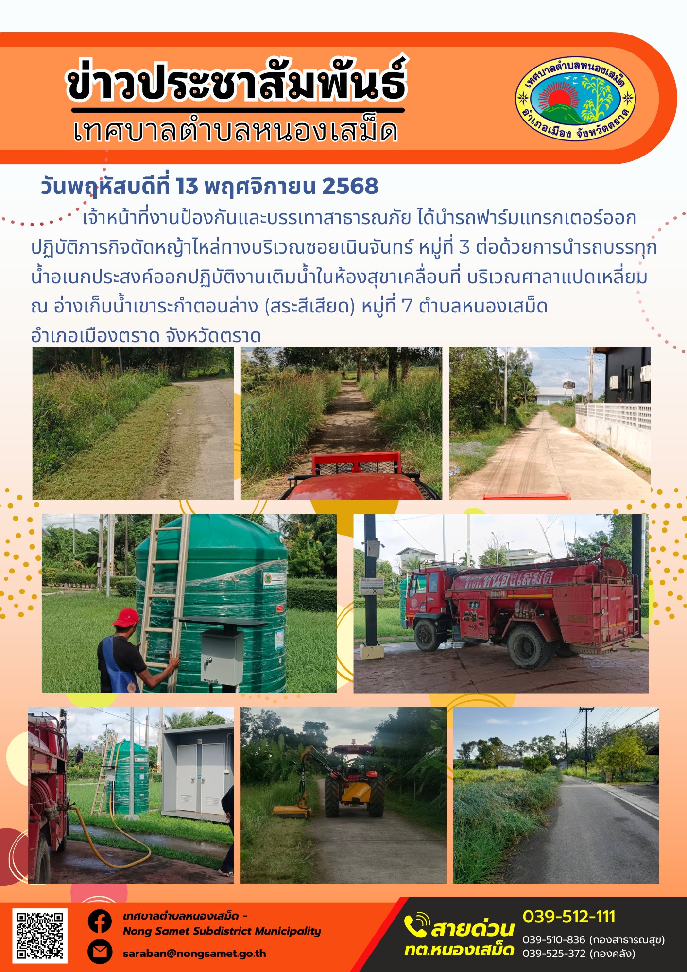 ข่าวประชาสัมพันธ์เทศบาลตำบลหนองเสม็ด
วันพฤหัสบดีที่ 13 พฤศจิกายน 2568
               เจ้าหน้าที่งานป้องกันและบรรเทาสาธารณภัย ได้นำรถฟาร์มแทรกเตอร์ออกปฏิบัติภารกิจตัดหญ้าไหล่ทางบริเวณซอยเนินจันทร์ หมู่ที่ 3 ต่อด้วยการนำรถบรรทุกน้ำอเนกประสงค์ออกปฏิบัติงานเติมน้ำในห้องสุขาเคลื่อนที่ บริเวณศาลาแปดเหลี่ยม ณ อ่างเก็บน้ำเขาระกำตอนล่าง (สระสีเสียด) หมู่ที่ 7 ตำบลหนองเสม็ด อำเภอเมืองตราด จังหวัดตราด