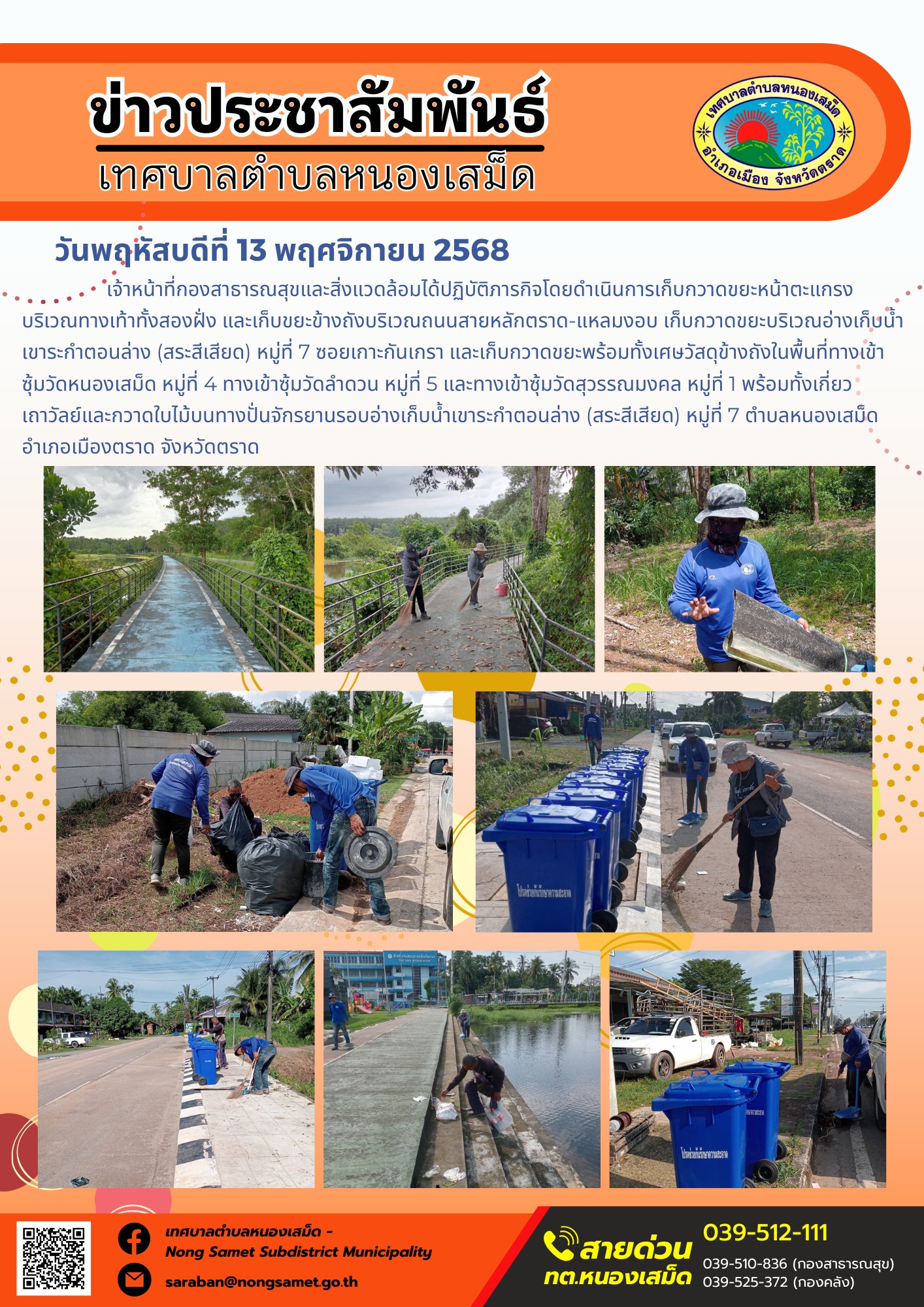 ข่าวประชาสัมพันธ์เทศบาลตำบลหนองเสม็ด
วันพฤหัสบดีที่ 13 พฤศจิกายน 2568
               เจ้าหน้าที่กองสาธารณสุขและสิ่งแวดล้อมได้ปฏิบัติภารกิจโดยดำเนินการเก็บกวาดขยะหน้าตะแกรงบริเวณทางเท้าทั้งสองฝั่ง และเก็บขยะข้างถังบริเวณถนนสายหลักตราด-แหลมงอบ เก็บกวาดขยะบริเวณอ่างเก็บน้ำเขาระกำตอนล่าง (สระสีเสียด) หมู่ที่ 7 ซอยเกาะกันเกรา และเก็บกวาดขยะพร้อมทั้งเศษวัสดุข้างถังในพื้นที่ทางเข้าซุ้มวัดหนองเสม็ด หมู่ที่ 4 ทางเข้าซุ้มวัดลำดวน หมู่ที่ 5 และทางเข้าซุ้มวัดสุวรรณมงคล หมู่ที่ 1 พร้อมทั้งเกี่ยวเถาวัลย์และกวาดใบไม้บนทางปั่นจักรยานรอบอ่างเก็บน้ำเขาระกำตอนล่าง (สระสีเสียด) หมู่ที่ 7 ตำบลหนองเสม็ด อำเภอเมืองตราด จังหวัดตราด