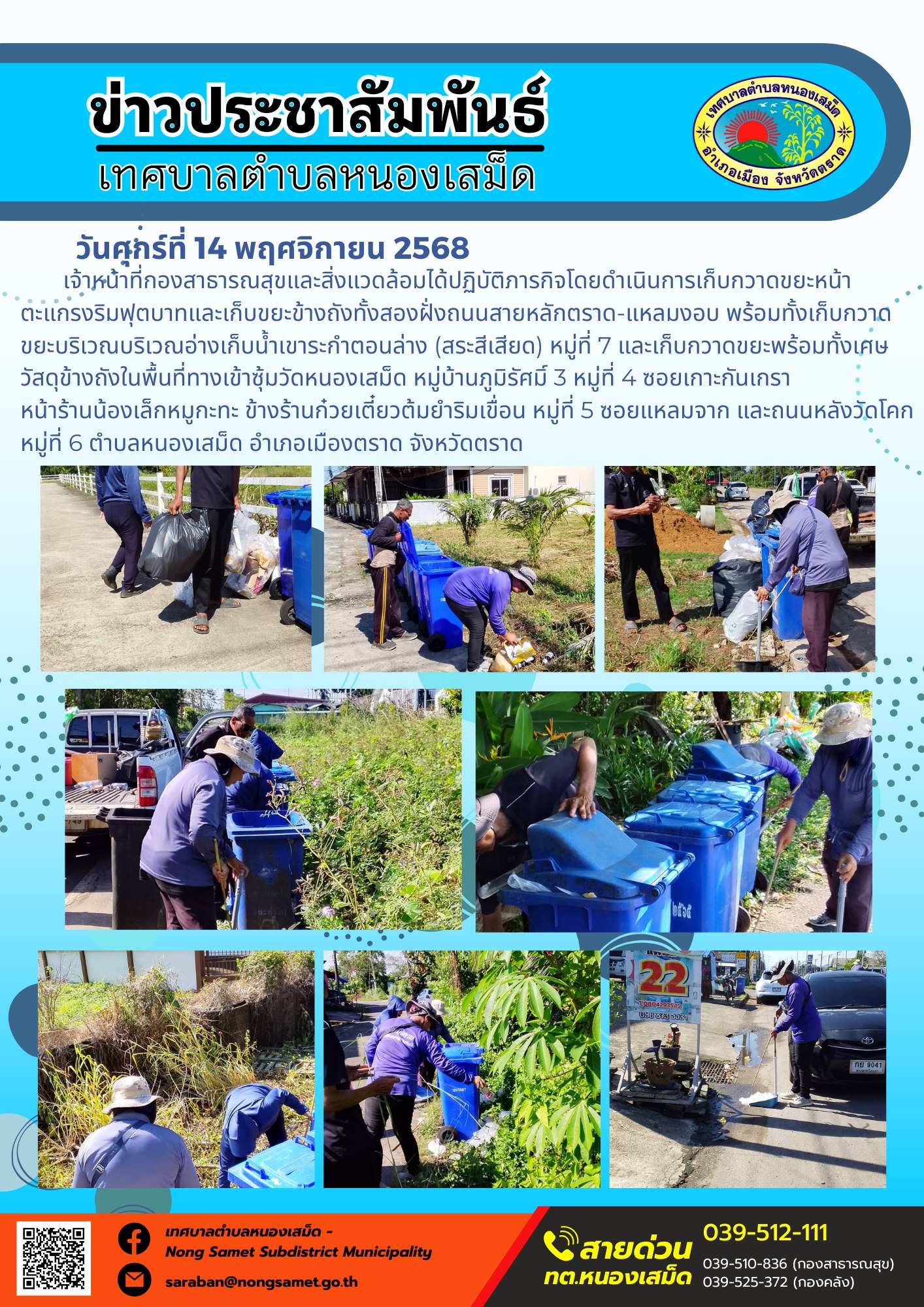 ข่าวประชาสัมพันธ์เทศบาลตำบลหนองเสม็ด
วันศุกร์ที่ 14 พฤศจิกายน 2568
                     เจ้าหน้าที่กองสาธารณสุขและสิ่งแวดล้อมได้ปฏิบัติภารกิจโดยดำเนินการเก็บกวาดขยะหน้าตะแกรงริมฟุตบาทและเก็บขยะข้างถังทั้งสองฝั่งถนนสายหลักตราด-แหลมงอบ พร้อมทั้งเก็บกวาดขยะบริเวณบริเวณอ่างเก็บน้ำเขาระกำตอนล่าง (สระสีเสียด) หมู่ที่ 7 และเก็บกวาดขยะพร้อมทั้งเศษวัสดุข้างถังในพื้นที่ทางเข้าซุ้มวัดหนองเสม็ด หมู่บ้านภูมิรัศมิ์ 3 หมู่ที่ 4 ซอยเกาะกันเกรา หน้าร้านน้องเล็กหมูกะทะ ข้างร้านก๋วยเตี๋ยวต้มยำริมเขื่อน หมู่ที่ 5 ซอยแหลมจาก และถนนหลังวัดโคก หมู่ที่ 6 ตำบลหนองเสม็ด อำเภอเมืองตราด จังหวัดตราด