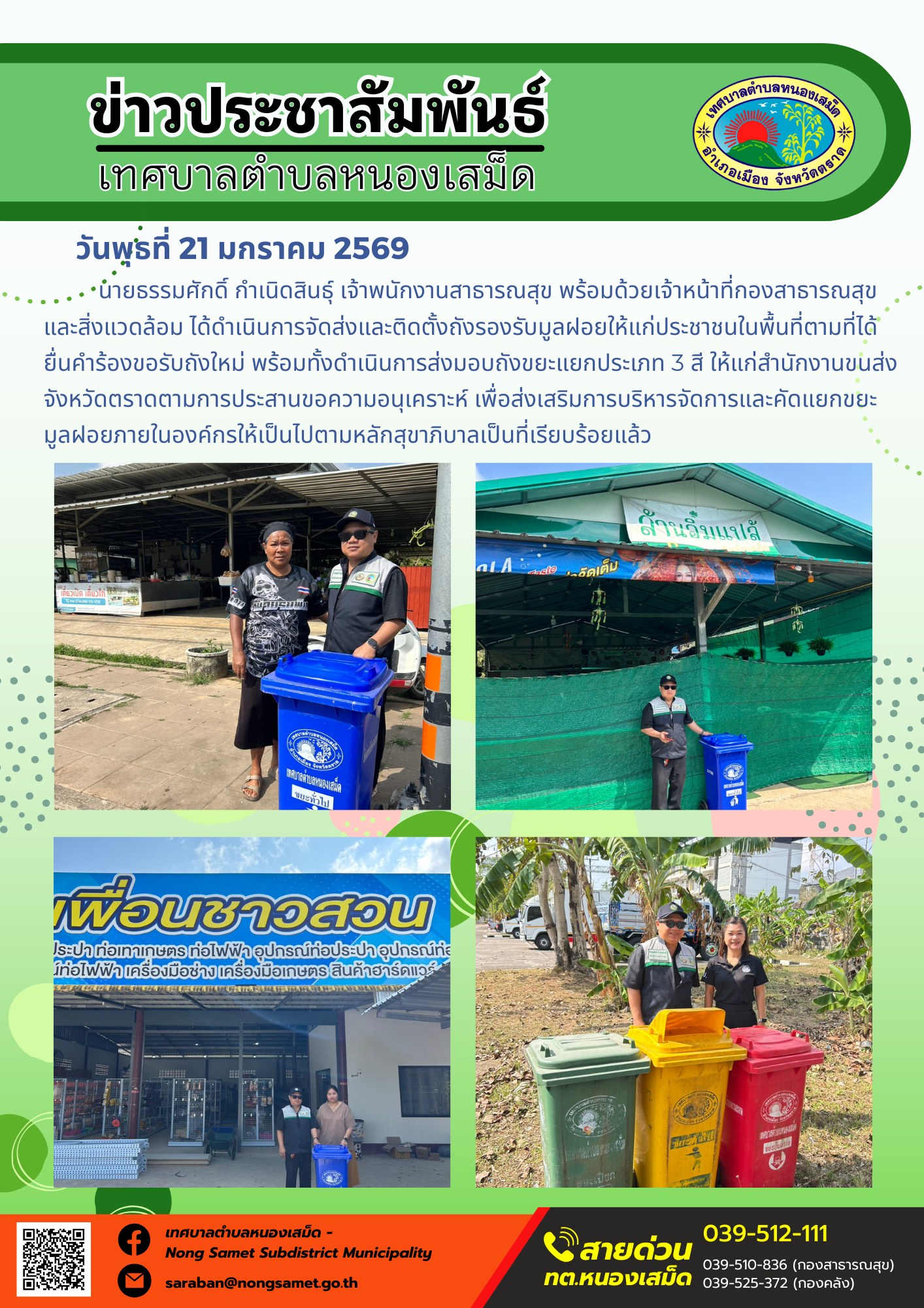 นายธรรมศักดิ์ กำเนิดสินธุ์ เจ้าพนักงานสาธารณสุข พร้อมด้วยเจ้าหน้าที่กองสาธารณสุขและสิ่งแวดล้อม ได้ดำเนินการจัดส่งและติดตั้งถังรองรับมูลฝอยให้แก่ประชาชนในพื้นที่ตามที่ได้ยื่นคำร้องขอรับถังใหม่ พร้อมทั้งดำเนินการส่งมอบถังขยะแยกประเภท 3 สี ให้แก่สำนักงานขนส่งจังหวัดตราดตามการประสานขอความอนุเคราะห์ เพื่อส่งเสริมการบริหารจัดการและคัดแยกขยะมูลฝอยภายในองค์กรให้เป็นไปตามหลักสุขาภิบาลเป็นที่เรียบร้อยแล้ว