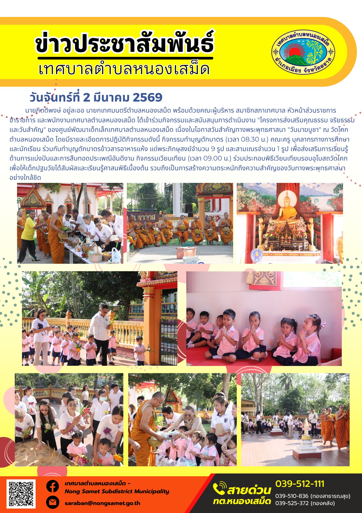 นายกิตติพงษ์ อยู่ละออ นายกเทศมนตรีตำบลหนองเสม็ด พร้อมด้วยคณะผู้บริหาร สมาชิกสภาเทศบาล หัวหน้าส่วนราชการ ข้าราชการ และพนักงานเทศบาลตำบลหนองเสม็ด ได้เข้าร่วมกิจกรรมและสนับสนุนการดำเนินงาน "โครงการส่งเสริมคุณธรรม จริยธรรม และวันสำคัญ" ของศูนย์พัฒนาเด็กเล็กเทศบาลตำบลหนองเสม็ด เนื่องในโอกาสวันสำคัญทางพระพุทธศาสนา "วันมาฆบูชา" ณ วัดโคก ตำบลหนองเสม็ด โดยมีรายละเอียดการปฏิบัติกิจกรรมดังนี้