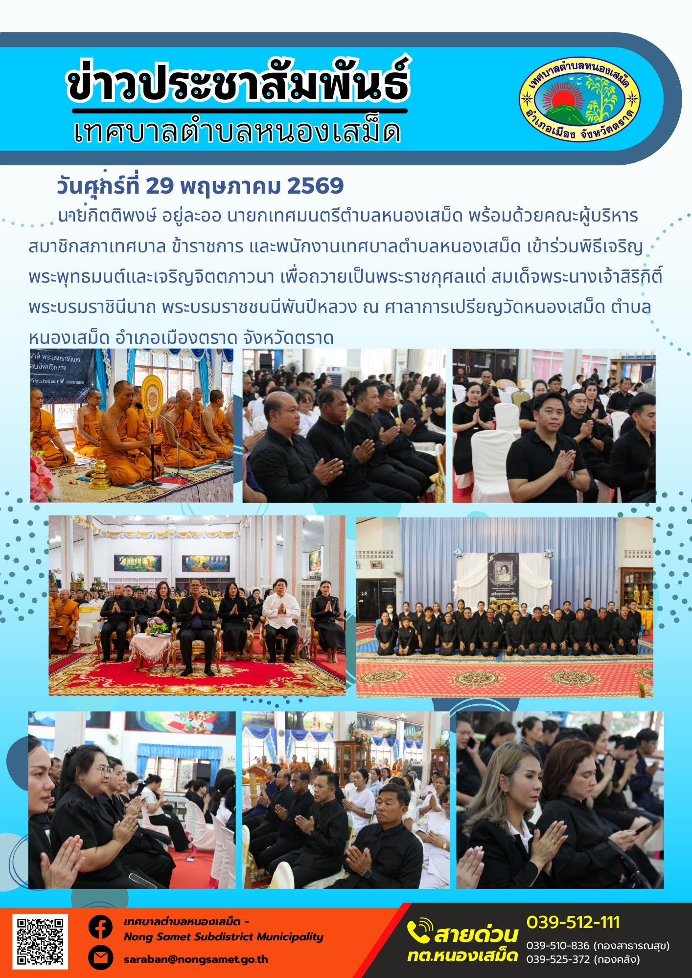 นายกิตติพงษ์ อยู่ละออ นายกเทศมนตรีตำบลหนองเสม็ด พร้อมด้วยคณะผู้บริหาร สมาชิกสภาเทศบาล ข้าราชการ และพนักงานเทศบาลตำบลหนองเสม็ด เข้าร่วมพิธีเจริญพระพุทธมนต์และเจริญจิตตภาวนา เพื่อถวายเป็นพระราชกุศลแด่ สมเด็จพระนางเจ้าสิริกิติ์ พระบรมราชินีนาถ พระบรมราชชนนีพันปีหลวง ณ ศาลาการเปรียญวัดหนองเสม็ด ตำบลหนองเสม็ด อำเภอเมืองตราด จังหวัดตราด