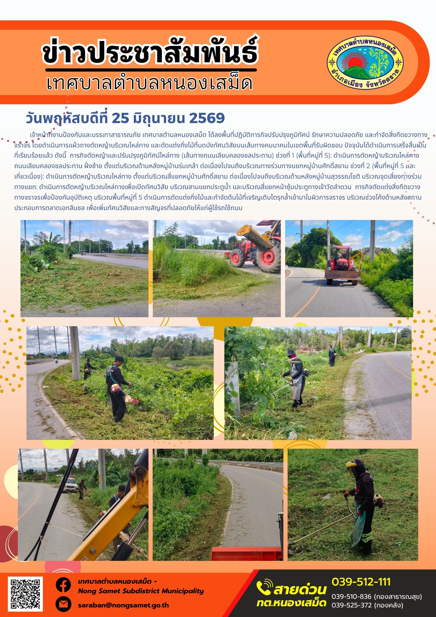 วันพฤหัสบดีที่ 25 มิถุนายน 2569
      เจ้าหน้าที่งานป้องกันและบรรเทาสาธารณภัย เทศบาลตำบลหนองเสม็ด ได้ลงพื้นที่ปฏิบัติภารกิจปรับปรุงภูมิทัศน์ รักษาความปลอดภัย และกำจัดสิ่งกีดขวางทางจราจร โดยดำเนินการแผ้วถางตัดหญ้าบริเวณไหล่ทาง และตัดแต่งกิ่งไม้ที่บดบังทัศนวิสัยบนเส้นทางคมนาคมในเขตพื้นที่รับผิดชอบ ปัจจุบันได้ดำเนินการเสร็จสิ้นเป็นที่เรียบร้อยแล้ว ดังนี้
