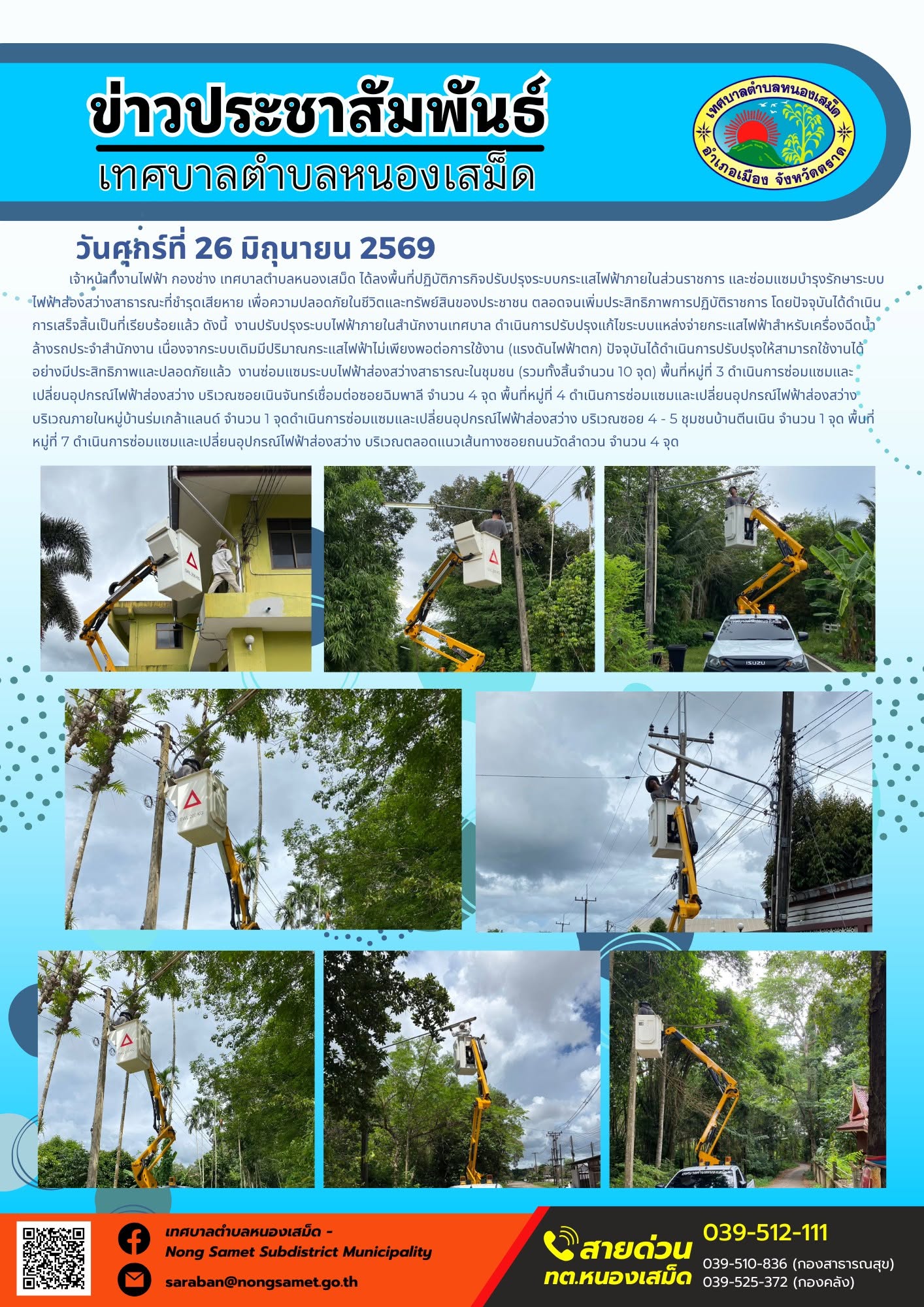 วันศุกร์ที่ 26 มิถุนายน 2569
       เจ้าหน้าที่งานไฟฟ้า กองช่าง เทศบาลตำบลหนองเสม็ด ได้ลงพื้นที่ปฏิบัติภารกิจปรับปรุงระบบกระแสไฟฟ้าภายในส่วนราชการ และซ่อมแซมบำรุงรักษาระบบไฟฟ้าส่องสว่างสาธารณะที่ชำรุดเสียหาย เพื่อความปลอดภัยในชีวิตและทรัพย์สินของประชาชน ตลอดจนเพิ่มประสิทธิภาพการปฏิบัติราชการ โดยปัจจุบันได้ดำเนินการเสร็จสิ้นเป็นที่เรียบร้อยแล้ว ดังนี้
