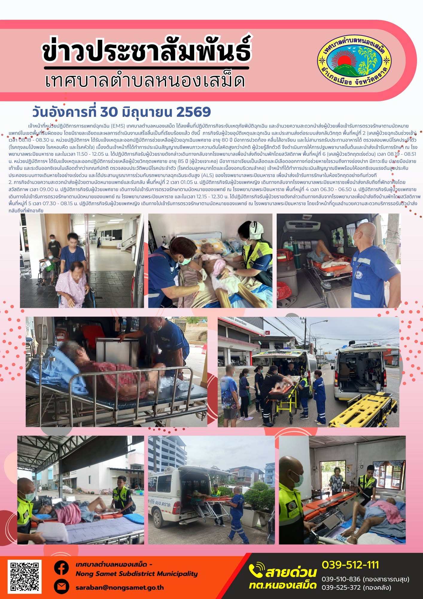 วันอังคารที่ 30 มิถุนายน 2569
      เจ้าหน้าที่หน่วยปฏิบัติการการแพทย์ฉุกเฉิน (EMS) เทศบาลตำบลหนองเสม็ด ได้ลงพื้นที่ปฏิบัติภารกิจระงับเหตุภัยพิบัติฉุกเฉิน และอำนวยความสะดวกนำส่งผู้ป่วยเพื่อเข้ารับการตรวจรักษาตามนัดหมายแพทย์ในเขตพื้นที่รับผิดชอบ โดยมีรายละเอียดและผลการดำเนินงานเสร็จสิ้นเป็นที่เรียบร้อยแล้ว ดังนี้