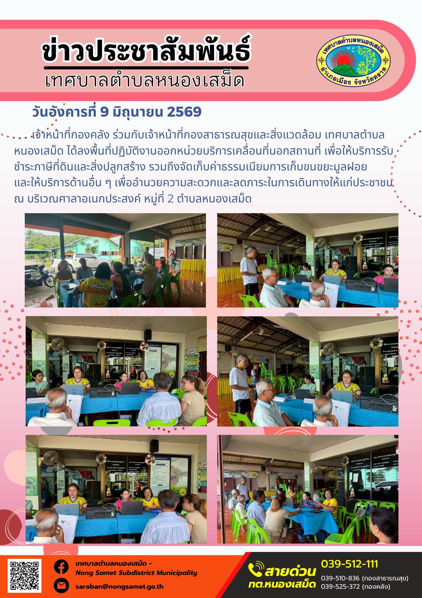 วันอังคารที่ 9 มิถุนายน 2569
            เจ้าหน้าที่กองคลัง ร่วมกับเจ้าหน้าที่กองสาธารณสุขและสิ่งแวดล้อม เทศบาลตำบลหนองเสม็ด ได้ลงพื้นที่ปฏิบัติงานออกหน่วยบริการเคลื่อนที่นอกสถานที่ เพื่อให้บริการรับชำระภาษีที่ดินและสิ่งปลูกสร้าง รวมถึงจัดเก็บค่าธรรมเนียมการเก็บขนขยะมูลฝอย และให้บริการด้านอื่น ๆ เพื่ออำนวยความสะดวกและลดภาระในการเดินทางให้แก่ประชาชน ณ บริเวณศาลาอเนกประสงค์ หมู่ที่ 2 ตำบลหนองเสม็ด