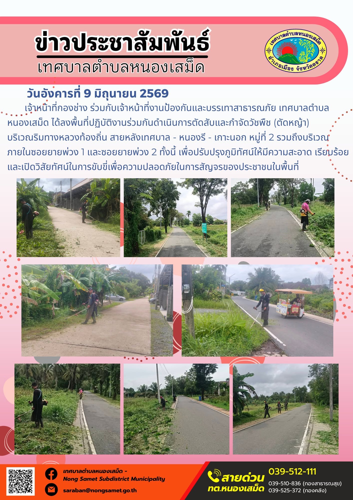 วันอังคารที่ 9 มิถุนายน 2569
             เจ้าหน้าที่กองช่าง ร่วมกับเจ้าหน้าที่งานป้องกันและบรรเทาสาธารณภัย เทศบาลตำบลหนองเสม็ด ได้ลงพื้นที่ปฏิบัติงานร่วมกันดำเนินการตัดสับและกำจัดวัชพืช (ตัดหญ้า) บริเวณริมทางหลวงท้องถิ่น สายหลังเทศบาล - หนองรี - เกาะนอก หมู่ที่ 2 รวมถึงบริเวณภายในซอยยายพ่วง 1 และซอยยายพ่วง 2 ทั้งนี้ เพื่อปรับปรุงภูมิทัศน์ให้มีความสะอาด เรียบร้อย และเปิดวิสัยทัศน์ในการขับขี่เพื่อความปลอดภัยในการสัญจรของประชาชนในพื้นที่