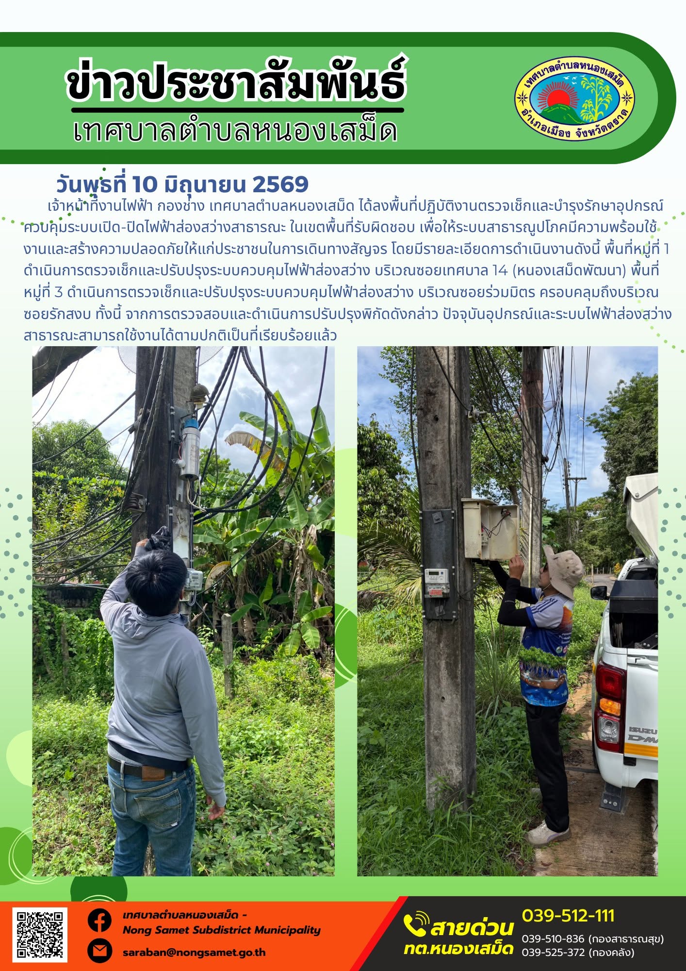 วันพุธที่ 10 มิถุนายน 2569
        เจ้าหน้าที่งานไฟฟ้า กองช่าง เทศบาลตำบลหนองเสม็ด ได้ลงพื้นที่ปฏิบัติงานตรวจเช็กและบำรุงรักษาอุปกรณ์ควบคุมระบบเปิด-ปิดไฟฟ้าส่องสว่างสาธารณะ ในเขตพื้นที่รับผิดชอบ เพื่อให้ระบบสาธารณูปโภคมีความพร้อมใช้งานและสร้างความปลอดภัยให้แก่ประชาชนในการเดินทางสัญจร โดยมีรายละเอียดการดำเนินงานดังนี้
