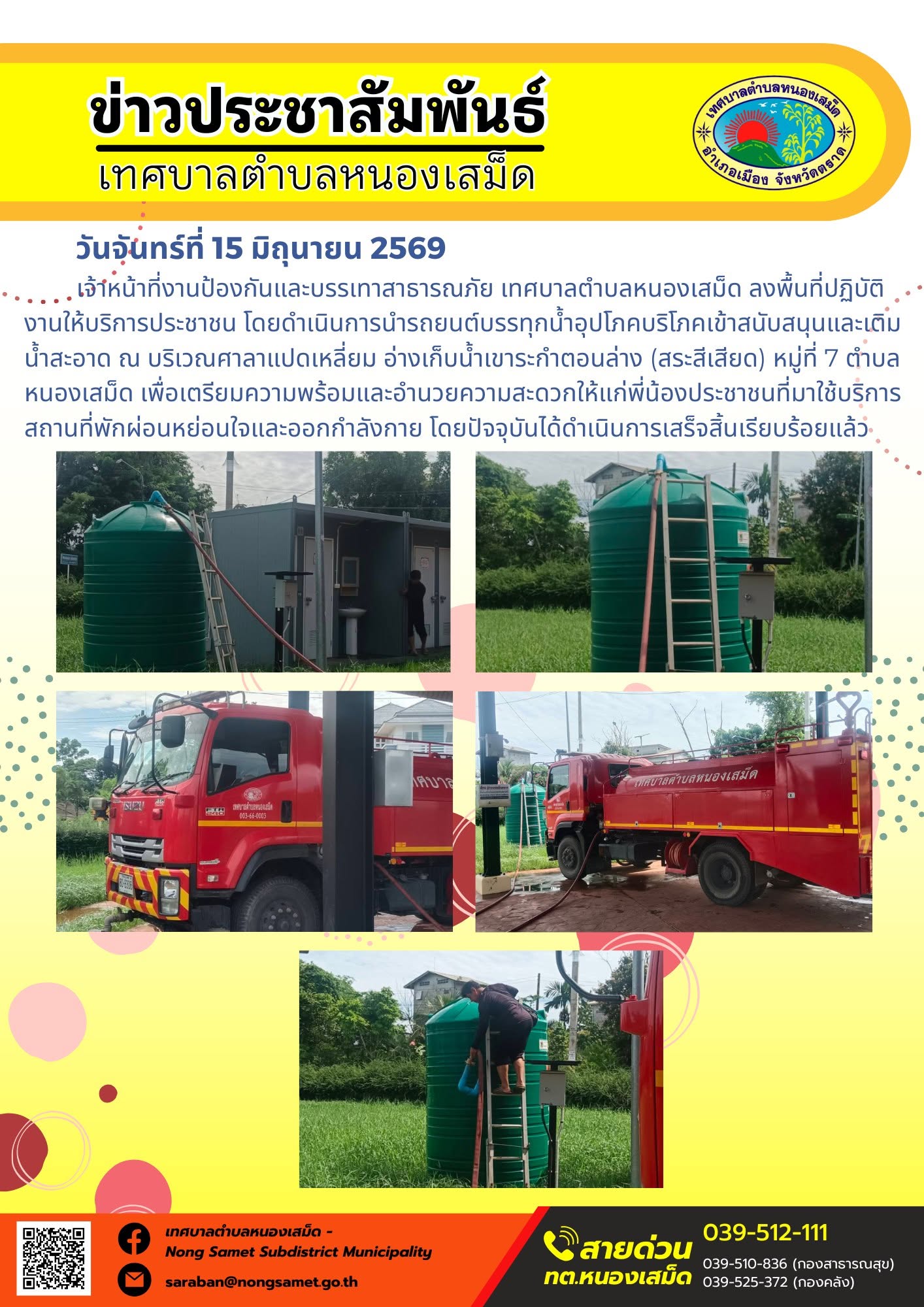 วันจันทร์ที่ 15 มิถุนายน 2569
      เจ้าหน้าที่งานป้องกันและบรรเทาสาธารณภัย เทศบาลตำบลหนองเสม็ด ลงพื้นที่ปฏิบัติงานให้บริการประชาชน โดยดำเนินการนำรถยนต์บรรทุกน้ำอุปโภคบริโภคเข้าสนับสนุนและเติมน้ำสะอาด ณ บริเวณศาลาแปดเหลี่ยม อ่างเก็บน้ำเขาระกำตอนล่าง (สระสีเสียด) หมู่ที่ 7 ตำบลหนองเสม็ด เพื่อเตรียมความพร้อมและอำนวยความสะดวกให้แก่พี่น้องประชาชนที่มาใช้บริการสถานที่พักผ่อนหย่อนใจและออกกำลังกาย โดยปัจจุบันได้ดำเนินการเสร็จสิ้นเรียบร้อยแล้ว