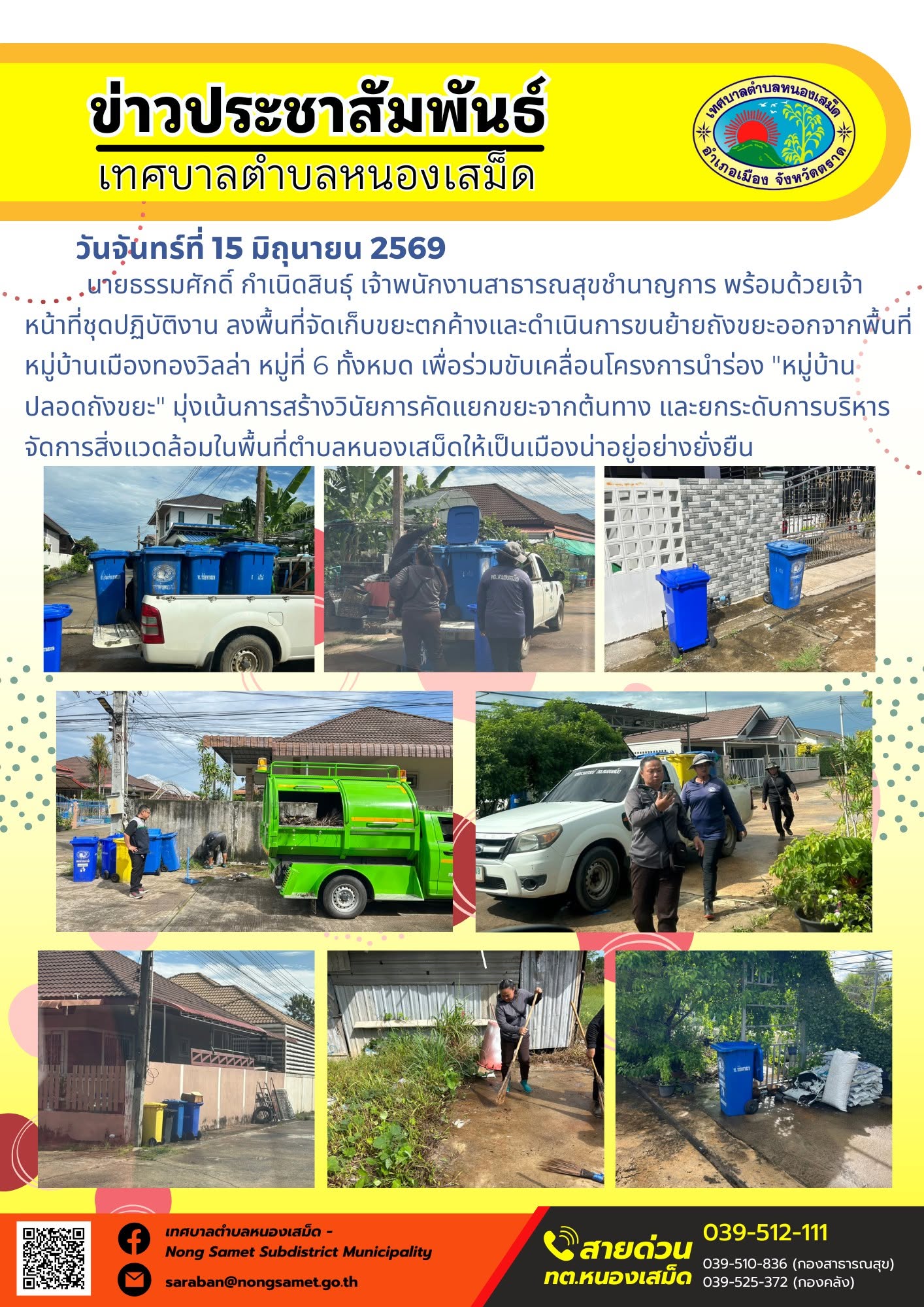 วันจันทร์ที่ 15 มิถุนายน 2569
      นายธรรมศักดิ์ กำเนิดสินธุ์ เจ้าพนักงานสาธารณสุขชำนาญการ พร้อมด้วยเจ้าหน้าที่ชุดปฏิบัติงาน ลงพื้นที่จัดเก็บขยะตกค้างและดำเนินการขนย้ายถังขยะออกจากพื้นที่หมู่บ้านเมืองทองวิลล่า หมู่ที่ 6 ทั้งหมด เพื่อร่วมขับเคลื่อนโครงการนำร่อง "หมู่บ้านปลอดถังขยะ" มุ่งเน้นการสร้างวินัยการคัดแยกขยะจากต้นทาง และยกระดับการบริหารจัดการสิ่งแวดล้อมในพื้นที่ตำบลหนองเสม็ดให้เป็นเมืองน่าอยู่อย่างยั่งยืน