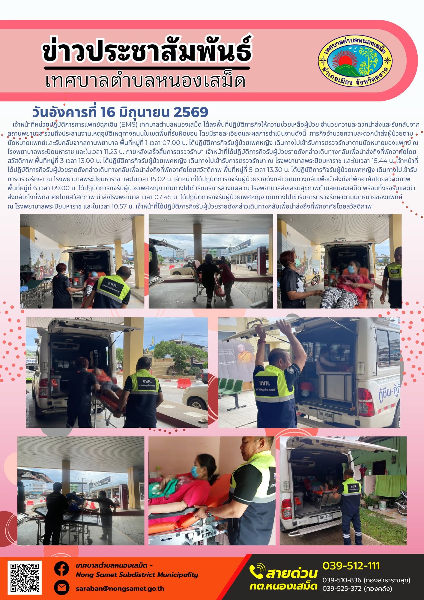 วันอังคารที่ 16 มิถุนายน 2569
     เจ้าหน้าที่หน่วยปฏิบัติการการแพทย์ฉุกเฉิน (EMS) เทศบาลตำบลหนองเสม็ด ได้ลงพื้นที่ปฏิบัติภารกิจให้ความช่วยเหลือผู้ป่วย อำนวยความสะดวกนำส่งและรับกลับจากสถานพยาบาล รวมถึงประสานงานเหตุอุบัติเหตุทางถนนในเขตพื้นที่รับผิดชอบ โดยมีรายละเอียดและผลการดำเนินงานดังนี้
