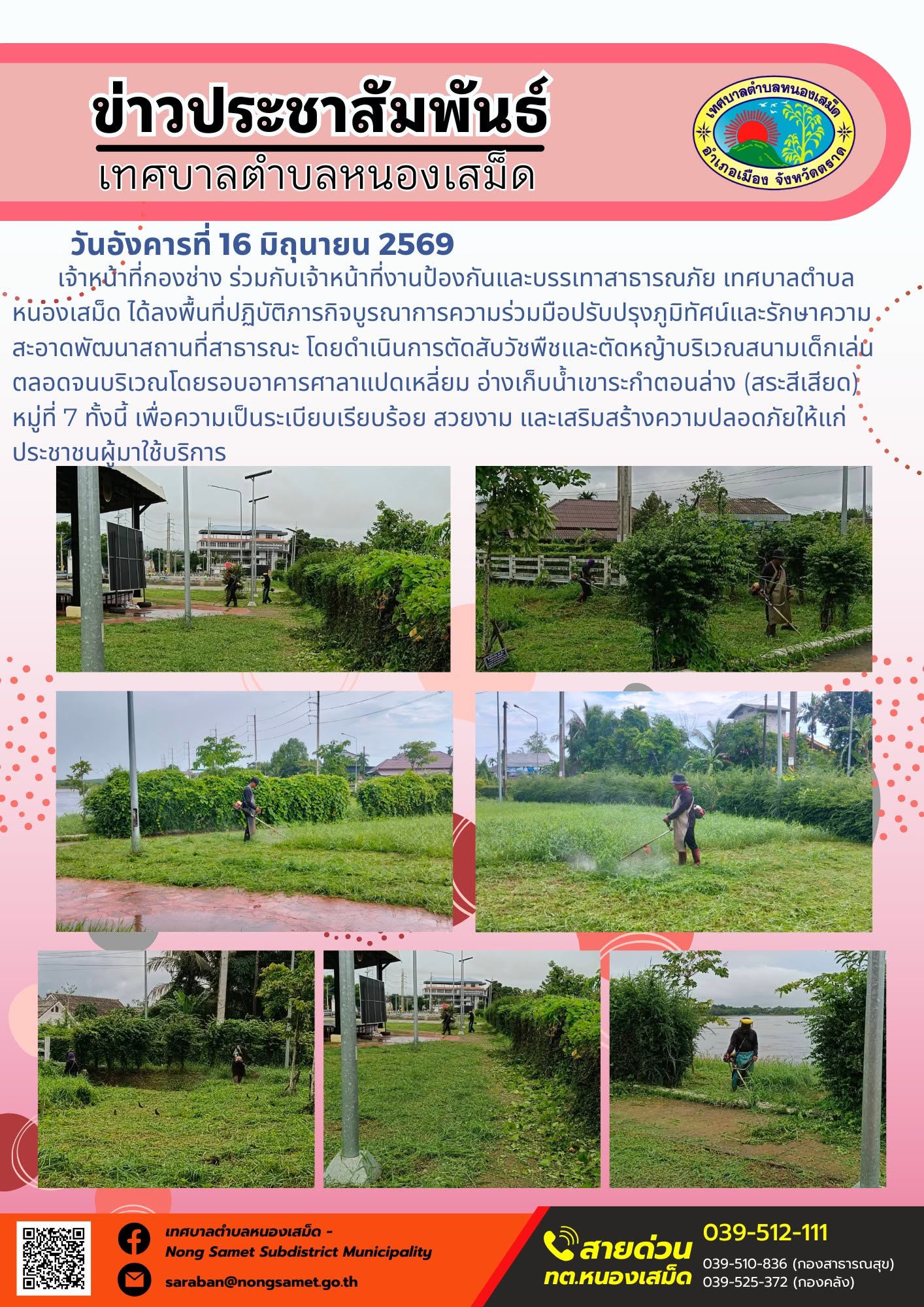 วันอังคารที่ 16 มิถุนายน 2569
      เจ้าหน้าที่กองช่าง ร่วมกับเจ้าหน้าที่งานป้องกันและบรรเทาสาธารณภัย เทศบาลตำบลหนองเสม็ด ได้ลงพื้นที่ปฏิบัติภารกิจบูรณาการความร่วมมือปรับปรุงภูมิทัศน์และรักษาความสะอาดพัฒนาสถานที่สาธารณะ โดยดำเนินการตัดสับวัชพืชและตัดหญ้าบริเวณสนามเด็กเล่น ตลอดจนบริเวณโดยรอบอาคารศาลาแปดเหลี่ยม อ่างเก็บน้ำเขาระกำตอนล่าง (สระสีเสียด) หมู่ที่ 7 ทั้งนี้ เพื่อความเป็นระเบียบเรียบร้อย สวยงาม และเสริมสร้างความปลอดภัยให้แก่ประชาชนผู้มาใช้บริการ