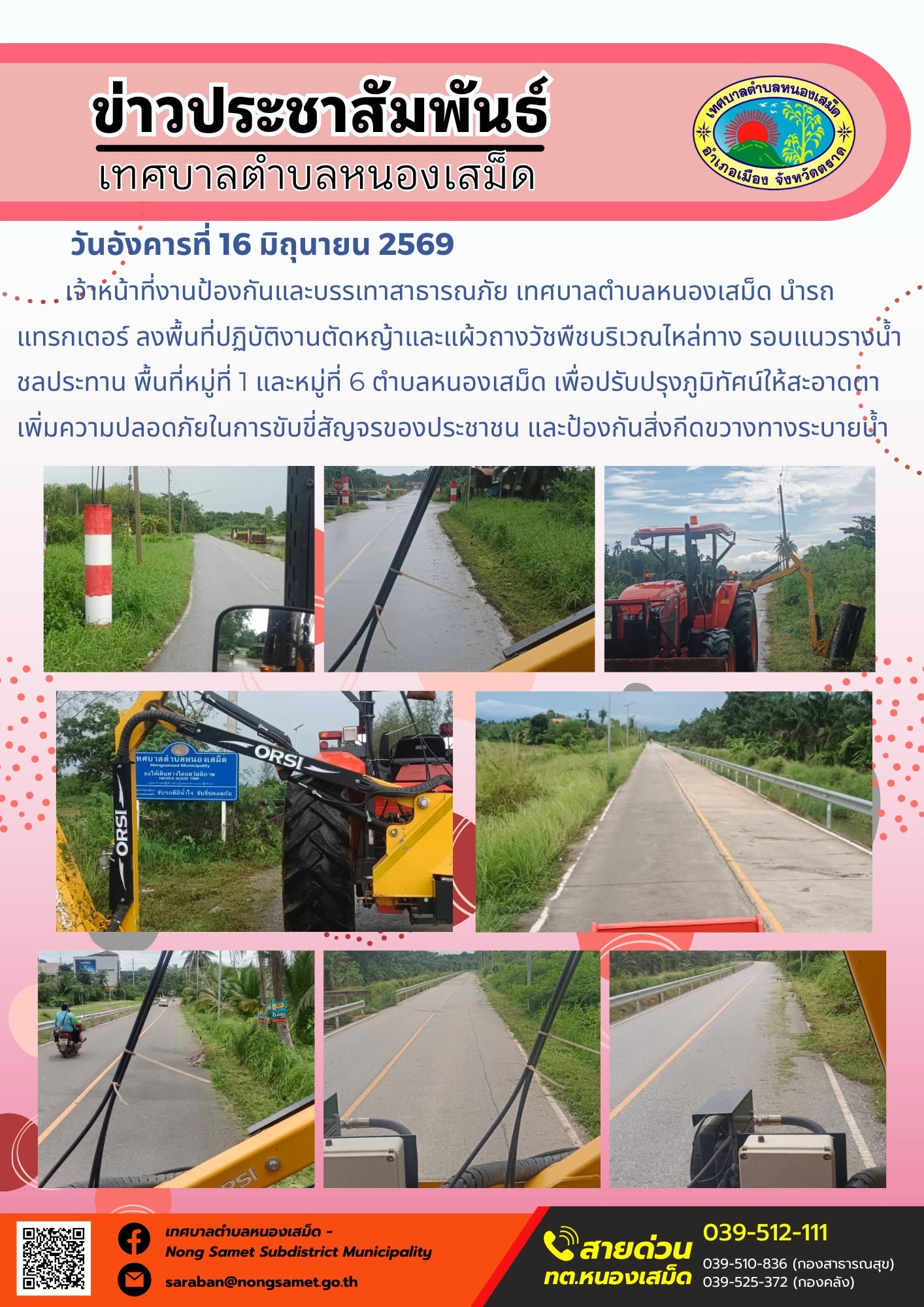 วันอังคารที่ 16 มิถุนายน 2569
      เจ้าหน้าที่งานป้องกันและบรรเทาสาธารณภัย เทศบาลตำบลหนองเสม็ด นำรถแทรกเตอร์ ลงพื้นที่ปฏิบัติงานตัดหญ้าและแผ้วถางวัชพืชบริเวณไหล่ทาง รอบแนวรางน้ำชลประทาน พื้นที่หมู่ที่ 1 และหมู่ที่ 6 ตำบลหนองเสม็ด เพื่อปรับปรุงภูมิทัศน์ให้สะอาดตา เพิ่มความปลอดภัยในการขับขี่สัญจรของประชาชน และป้องกันสิ่งกีดขวางทางระบายน้ำ