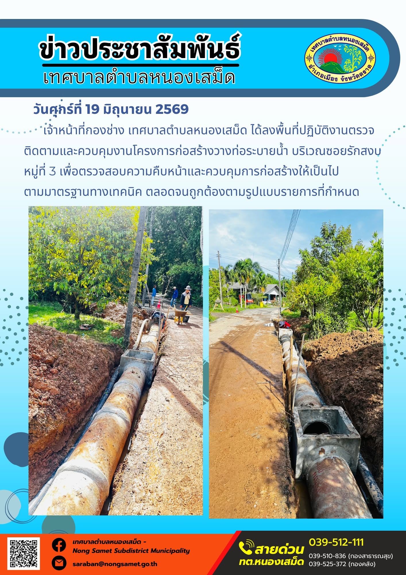 วันศุกร์ที่ 19 มิถุนายน 2569
    เจ้าหน้าที่กองช่าง เทศบาลตำบลหนองเสม็ด ได้ลงพื้นที่ปฏิบัติงานตรวจติดตามและควบคุมงานโครงการก่อสร้างวางท่อระบายน้ำ บริเวณซอยรักสงบ หมู่ที่ 3 เพื่อตรวจสอบความคืบหน้าและควบคุมการก่อสร้างให้เป็นไปตามมาตรฐานทางเทคนิค ตลอดจนถูกต้องตามรูปแบบรายการที่กำหนด
