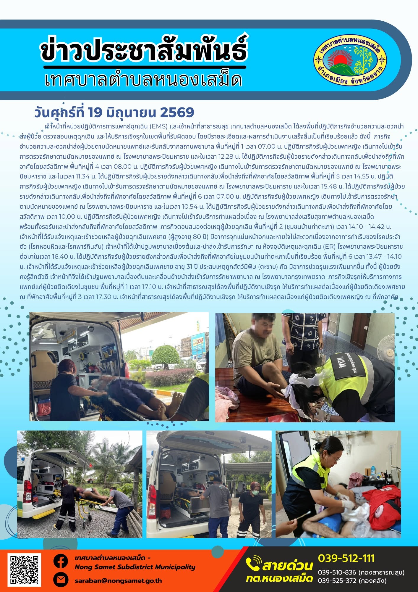 วันศุกร์ที่ 19 มิถุนายน 2569
      เจ้าหน้าที่หน่วยปฏิบัติการการแพทย์ฉุกเฉิน (EMS) และเจ้าหน้าที่สาธารณสุข เทศบาลตำบลหนองเสม็ด ได้ลงพื้นที่ปฏิบัติภารกิจอำนวยความสะดวกนำส่งผู้ป่วย ตรวจสอบเหตุฉุกเฉิน และให้บริการเชิงรุกในเขตพื้นที่รับผิดชอบ โดยมีรายละเอียดและผลการดำเนินงานเสร็จสิ้นเป็นที่เรียบร้อยแล้ว ดังนี้