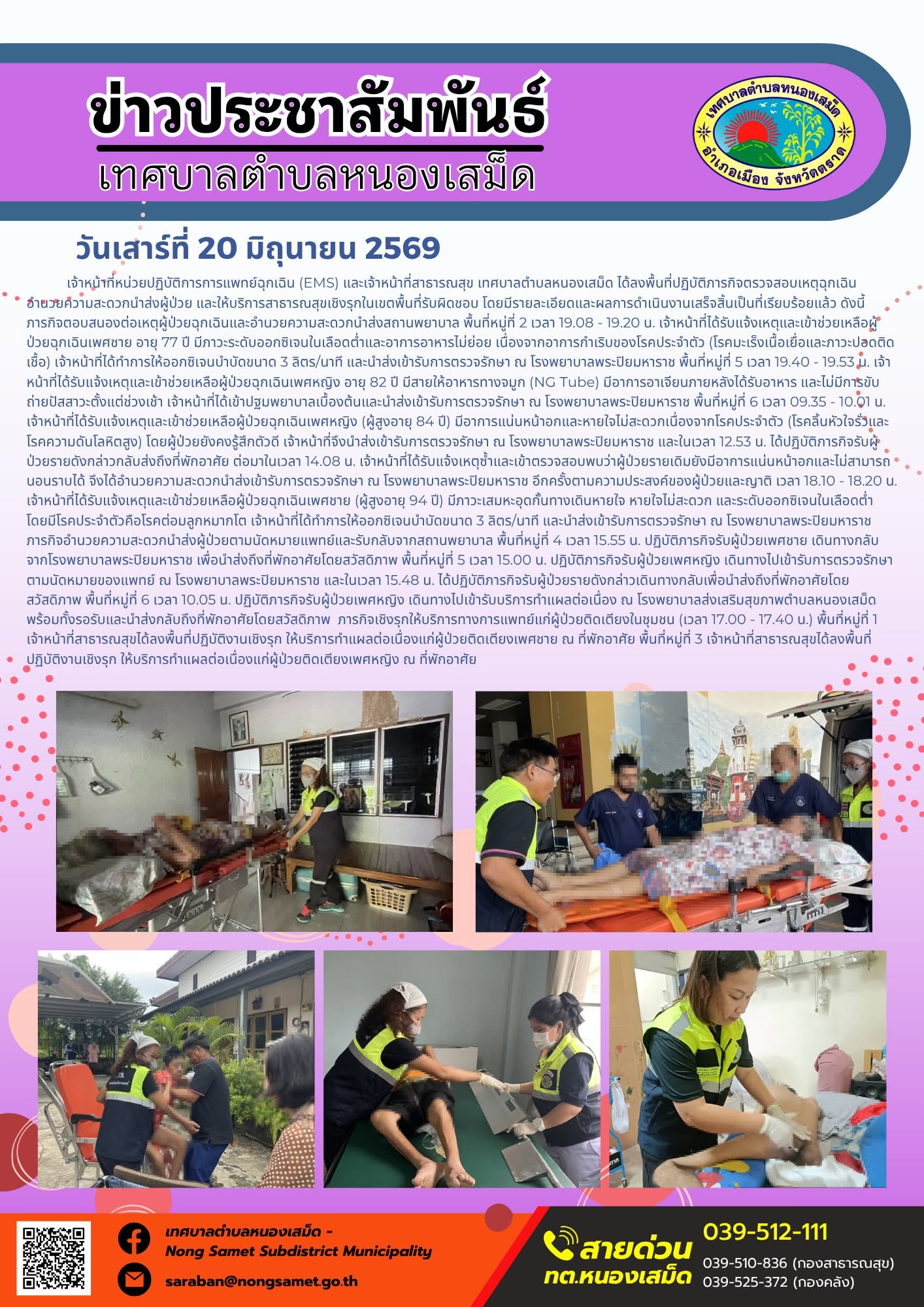 วันเสาร์ที่ 20 มิถุนายน 2569
        เจ้าหน้าที่หน่วยปฏิบัติการการแพทย์ฉุกเฉิน (EMS) และเจ้าหน้าที่สาธารณสุข เทศบาลตำบลหนองเสม็ด ได้ลงพื้นที่ปฏิบัติภารกิจตรวจสอบเหตุฉุกเฉิน อำนวยความสะดวกนำส่งผู้ป่วย และให้บริการสาธารณสุขเชิงรุกในเขตพื้นที่รับผิดชอบ โดยมีรายละเอียดและผลการดำเนินงานเสร็จสิ้นเป็นที่เรียบร้อยแล้ว ดังนี้