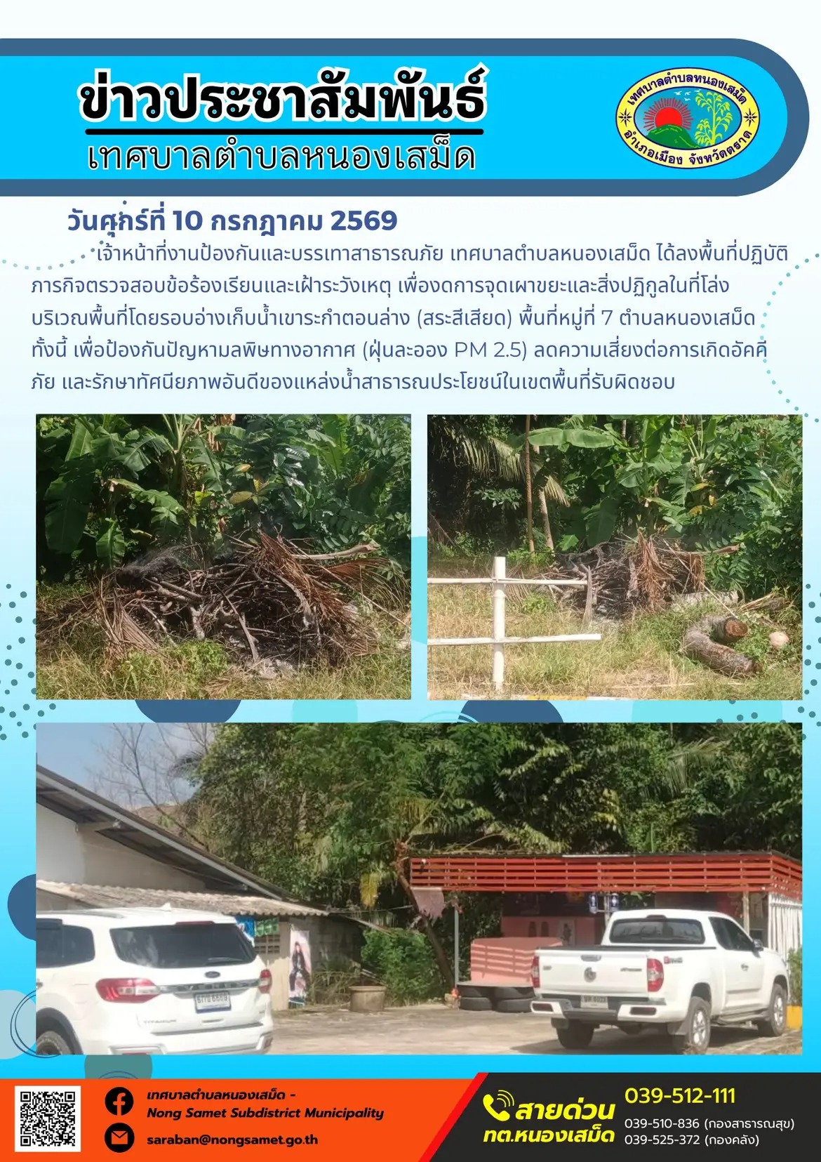 ข่าวประชาสัมพันธ์เทศบาลตำบลหนองเสม็ด
วันศุกร์ที่ 10 กรกฎาคม 2569
     เจ้าหน้าที่งานป้องกันและบรรเทาสาธารณภัย เทศบาลตำบลหนองเสม็ด ได้ลงพื้นที่ปฏิบัติภารกิจตรวจสอบข้อร้องเรียนและเฝ้าระวังเหตุ เพื่องดการจุดเผาขยะและสิ่งปฏิกูลในที่โล่ง บริเวณพื้นที่โดยรอบอ่างเก็บน้ำเขาระกำตอนล่าง (สระสีเสียด) พื้นที่หมู่ที่ 7 ตำบลหนองเสม็ด ทั้งนี้ เพื่อป้องกันปัญหามลพิษทางอากาศ (ฝุ่นละออง PM 2.5) ลดความเสี่ยงต่อการเกิดอัคคีภัย และรักษาทัศนียภาพอันดีของแหล่งน้ำสาธารณประโยชน์ในเขตพื้นที่รับผิดชอบ