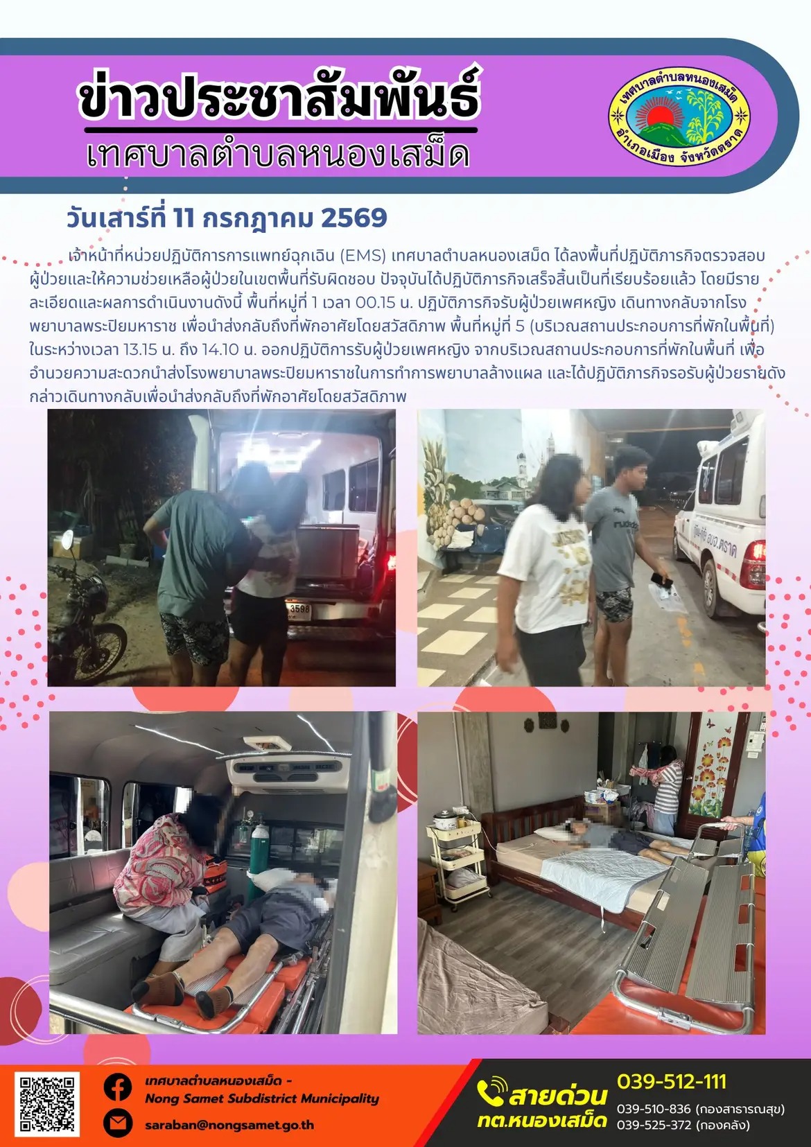 ข่าวประชาสัมพันธ์เทศบาลตำบลหนองเสม็ด
วันเสาร์ที่ 11 กรกฎาคม 2569
   เจ้าหน้าที่หน่วยปฏิบัติการการแพทย์ฉุกเฉิน (EMS) เทศบาลตำบลหนองเสม็ด ได้ลงพื้นที่ปฏิบัติภารกิจตรวจสอบผู้ป่วยและให้ความช่วยเหลือผู้ป่วยในเขตพื้นที่รับผิดชอบ ปัจจุบันได้ปฏิบัติภารกิจเสร็จสิ้นเป็นที่เรียบร้อยแล้ว โดยมีรายละเอียดและผลการดำเนินงานดังนี้
- พื้นที่หมู่ที่ 1 เวลา 00.15 น. ปฏิบัติภารกิจรับผู้ป่วยเพศหญิง เดินทางกลับจากโรงพยาบาลพระปิยมหาราช เพื่อนำส่งกลับถึงที่พักอาศัยโดยสวัสดิภาพ
- พื้นที่หมู่ที่ 5 (บริเวณสถานประกอบการที่พักในพื้นที่) ในระหว่างเวลา 13.15 น. ถึง 14.10 น. ออกปฏิบัติการรับผู้ป่วยเพศหญิง จากบริเวณสถานประกอบการที่พักในพื้นที่ เพื่ออำนวยความสะดวกนำส่งโรงพยาบาลพระปิยมหาราชในการทำการพยาบาลล้างแผล และได้ปฏิบัติภารกิจรอรับผู้ป่วยรายดังกล่าวเดินทางกลับเพื่อนำส่งกลับถึงที่พักอาศัยโดยสวัสดิภาพ