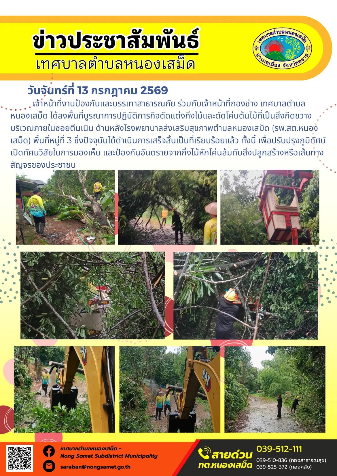 ข่าวประชาสัมพันธ์เทศบาลตำบลหนองเสม็ด
วันจันทร์ที่ 13 กรกฎาคม 2569
      เจ้าหน้าที่งานป้องกันและบรรเทาสาธารณภัย ร่วมกับเจ้าหน้าที่กองช่าง เทศบาลตำบลหนองเสม็ด ได้ลงพื้นที่บูรณาการปฏิบัติภารกิจตัดแต่งกิ่งไม้และตัดโค่นต้นไม้ที่เป็นสิ่งกีดขวาง บริเวณภายในซอยตีนเนิน ด้านหลังโรงพยาบาลส่งเสริมสุขภาพตำบลหนองเสม็ด (รพ.สต.หนองเสม็ด) พื้นที่หมู่ที่ 3 ซึ่งปัจจุบันได้ดำเนินการเสร็จสิ้นเป็นที่เรียบร้อยแล้ว ทั้งนี้ เพื่อปรับปรุงภูมิทัศน์ เปิดทัศนวิสัยในการมองเห็น และป้องกันอันตรายจากกิ่งไม้หักโค่นล้มทับสิ่งปลูกสร้างหรือเส้นทางสัญจรของประชาชน