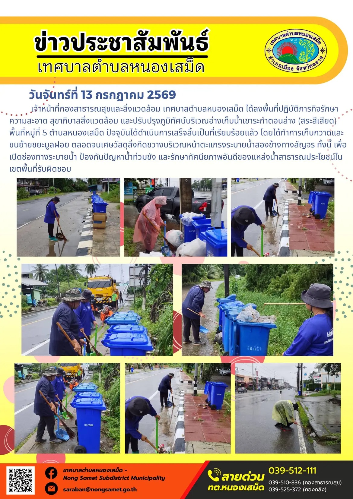 ข่าวประชาสัมพันธ์เทศบาลตำบลหนองเสม็ด
วันจันทร์ที่ 13 กรกฎาคม 2569
     เจ้าหน้าที่กองสาธารณสุขและสิ่งแวดล้อม เทศบาลตำบลหนองเสม็ด ได้ลงพื้นที่ปฏิบัติภารกิจรักษาความสะอาด สุขาภิบาลสิ่งแวดล้อม และปรับปรุงภูมิทัศน์บริเวณอ่างเก็บน้ำเขาระกำตอนล่าง (สระสีเสียด) พื้นที่หมู่ที่ 5 ตำบลหนองเสม็ด ปัจจุบันได้ดำเนินการเสร็จสิ้นเป็นที่เรียบร้อยแล้ว โดยได้ทำการเก็บกวาดและขนย้ายขยะมูลฝอย ตลอดจนเศษวัสดุสิ่งกีดขวางบริเวณหน้าตะแกรงระบายน้ำสองข้างทางสัญจร ทั้งนี้ เพื่อเปิดช่องทางระบายน้ำ ป้องกันปัญหาน้ำท่วมขัง และรักษาทัศนียภาพอันดีของแหล่งน้ำสาธารณประโยชน์ในเขตพื้นที่รับผิดชอบ