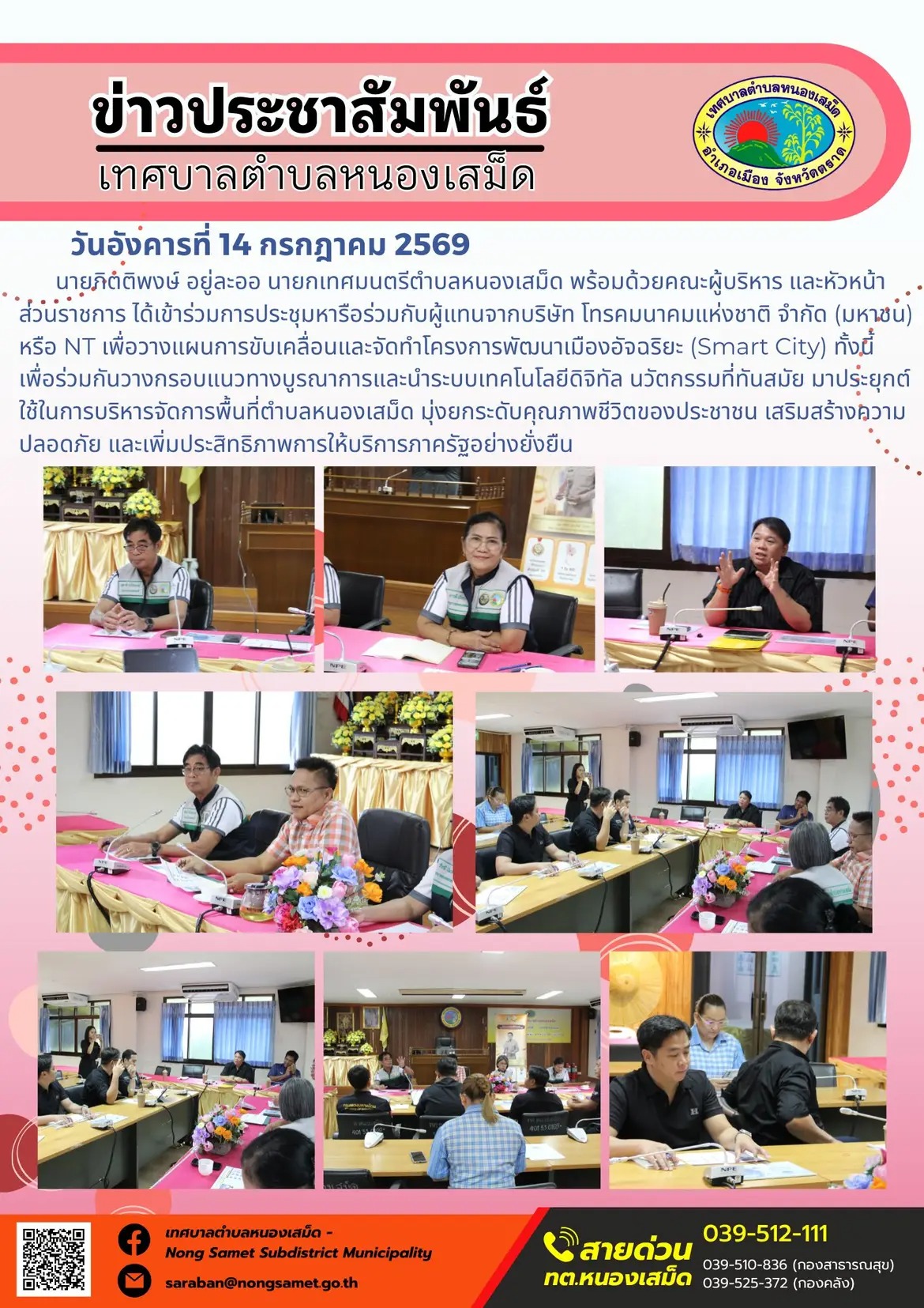ข่าวประชาสัมพันธ์เทศบาลตำบลหนองเสม็ด
วันอังคารที่ 14 กรกฎาคม 2569
    นายกิตติพงษ์ อยู่ละออ นายกเทศมนตรีตำบลหนองเสม็ด พร้อมด้วยคณะผู้บริหาร และหัวหน้าส่วนราชการ ได้เข้าร่วมการประชุมหารือร่วมกับผู้แทนจากบริษัท โทรคมนาคมแห่งชาติ จำกัด (มหาชน) หรือ NT เพื่อวางแผนการขับเคลื่อนและจัดทำโครงการพัฒนาเมืองอัจฉริยะ (Smart City) ทั้งนี้ เพื่อร่วมกันวางกรอบแนวทางบูรณาการและนำระบบเทคโนโลยีดิจิทัล นวัตกรรมที่ทันสมัย มาประยุกต์ใช้ในการบริหารจัดการพื้นที่ตำบลหนองเสม็ด มุ่งยกระดับคุณภาพชีวิตของประชาชน เสริมสร้างความปลอดภัย และเพิ่มประสิทธิภาพการให้บริการภาครัฐอย่างยั่งยืน