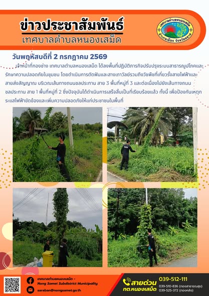 ข่าวประชาสัมพันธ์เทศบาลตำบลหนองเสม็ด
วันพฤหัสบดีที่ 2 กรกฎาคม 2569
         เจ้าหน้าที่กองช่าง เทศบาลตำบลหนองเสม็ด ได้ลงพื้นที่ปฏิบัติภารกิจปรับปรุงระบบสาธารณูปโภคและรักษาความปลอดภัยในชุมชน โดยดำเนินการตัดฟันและสางเถาวัลย์รวมถึงวัชพืชที่เกี่ยวรั้งสายไฟฟ้าและสายส่งสัญญาณ บริเวณเส้นทางถนนชลประทาน สาย 3 พื้นที่หมู่ที่ 3 และต่อเนื่องไปยังเส้นทางถนนชลประทาน สาย 1 พื้นที่หมู่ที่ 2 ซึ่งปัจจุบันได้ดำเนินการเสร็จสิ้นเป็นที่เรียบร้อยแล้ว ทั้งนี้ เพื่อป้องกันเหตุกระแสไฟฟ้าขัดข้องและเพิ่มความปลอดภัยให้แก่ประชาชนในพื้นที่